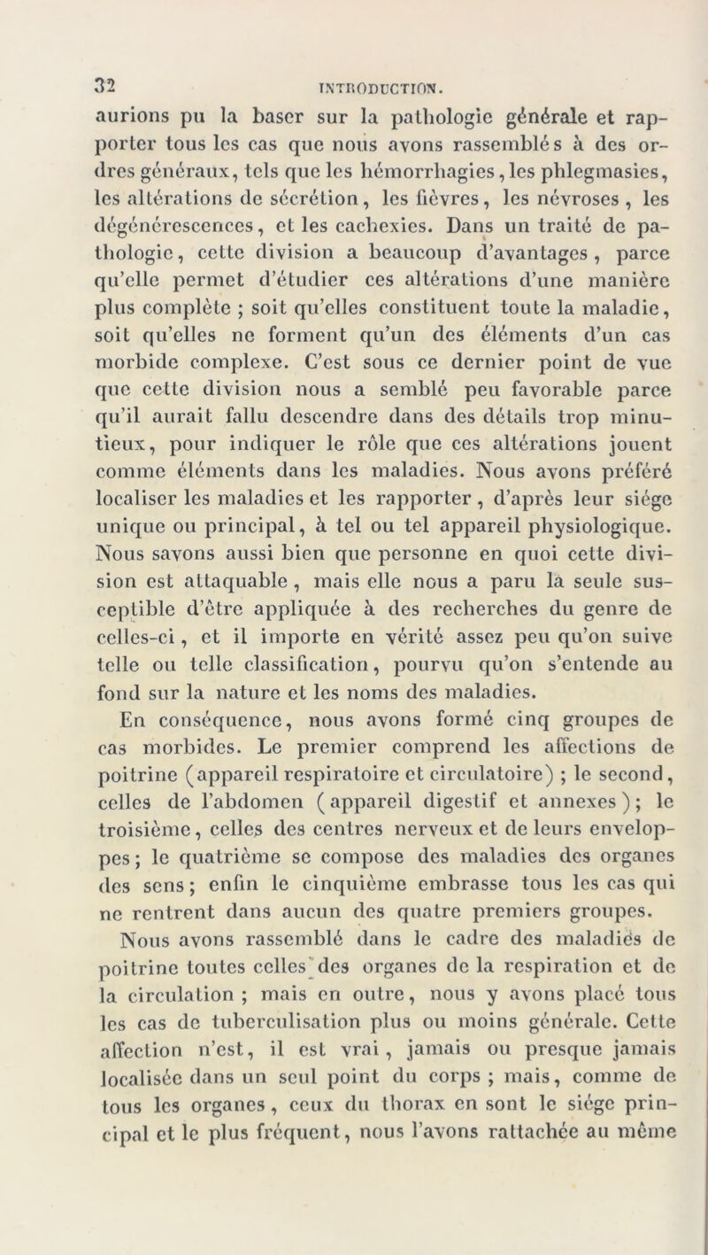 aurions pu la baser sur la pathologie générale et rap- porter tous les cas que nous avons rassemblés à des or- dres généraux, tels que les hémorrhagies, les phlegmasies, les altérations de sécrétion, les fièvres, les névroses , les dégénérescences, et les cachexies. Dans un traité de pa- thologie, cette division a beaucoup d’avantages, parce qu’elle permet d’étudier ces altérations d’une manière plus complète ; soit qu’elles constituent toute la maladie, soit qu’elles ne forment qu’un des éléments d’un cas morbide complexe. C’est sous ce dernier point de vue que cette division nous a semblé peu favorable parce qu’il aurait fallu descendre dans des détails trop minu- tieux, pour indiquer le rôle que ces altérations jouent comme éléments dans les maladies. Nous avons préféré localiser les maladies et les rapporter , d’après leur siège unique ou principal, à tel ou tel appareil physiologique. Nous savons aussi bien que personne en quoi cette divi- sion est attaquable , mais elle nous a paru la seule sus- ceptible d’être appliquée à des recherches du genre de celles-ci, et il importe en vérité assez peu qu’on suive telle ou telle classification, pourvu qu’on s’entende au fond sur la nature et les noms des maladies. En conséquence, nous avons formé cinq groupes de cas morbides. Le premier comprend les affections de poitrine (appareil respiratoire et circulatoire) ; le second, celles de l’abdomen ( appareil digestif et annexes ) ; le troisième, celles des centres nerveux et de leurs envelop- pes ; le quatrième se compose des maladies des organes des sens ; enfin le cinquième embrasse tous les cas qui ne rentrent dans aucun des quatre premiers groupes. Nous avons rassemblé dans le cadre des maladiès de poitrine toutes celles des organes de la respiration et de la circulation; mais en outre, nous y avons placé tous les cas de tuberculisation plus ou moins générale. Cette affection n’est, il est vrai, jamais ou presque jamais localisée dans un seul point du corps; mais, comme de tous les organes, ceux du thorax en sont le siège prin- cipal et le plus fréquent, nous l’avons rattachée au même