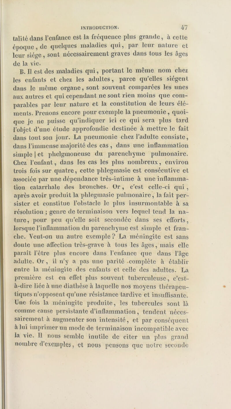 talitédans l’enfance est la fréquence plus grande, à cette époque, de quelques maladies qui, par leur nature et leur siège, sont nécessairement graves dans tous les âges de la vie. B. Il est des maladies qui, portant le même nom chez les enfants et chez les adultes, parce qu’elles siègent dans le même organe, sont souvent comparées les unes aux autres et qui cependant ne sont rien moins que com- parables par leur nature et la constitution de leurs élé- ments. Prenons encore pour exemple la pneumonie, quoi- que je ne puisse qu’indiquer ici ce qui sera plus tard l’objet d’une étude approfondie destinée à mettre le fait dans tout son jour. La pneumonie chez l’adulte consiste, dans l’immense majorité des cas , dans une inflammation simple j et plielgmoneusc du parenchyme pulmonaire. Chez l’enfant, dans les cas les plus nombreux, environ trois fois sur quatre, cette phlcgmasie est consécutive et associée par une dépendance très-intime à une inflamma- tion catarrhale des bronches. Or, c’est celle-ci qui, après avoir produit la phlegmasie pulmonaire, la fait per- sister et constitue l’obstacle le plus insurmontable à sa résolu Lion ; genre de terminaison vers lequel tend la na- ture, pour peu qu’elle soit secondée dans ses cflbrts, lorsque l’inflammation du parenchyme est simple et fran- che. Veut-on un autre exemple ? La méningite est sans doute une affection très-grave à tous les âges, mais elle paixiit l’être plus encore dans l’enfance que dans l’âge adulte. Or , il n’y a pas une parité -complète à établir entre la méningite des enfants et celle des adultes. La première est en effet plus souvent tuberculeuse, c’est- à-dire liée à une diathèse à laquelle nos moyens thérapeu- tiques n’opposent qu’une résistance tardive et insuffisante. Une fois la méningite produite, les tubercules sont là comme cause persistante d’inflammation, tendent néces- sairement à augmenter son intensité, et par conséquent à lui imprimer un mode de terminaison incompatible avec la vie. Il nous semble inutile de citer un plus grand nombre d’exemples, et nous pensons que notre seconde