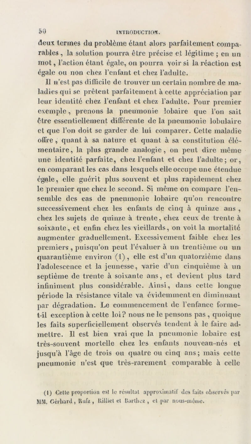 deux termes du problème étant alors parfaitement compa- rables , la solution pourra être précise et légitime ; en un mot, l’action étant égale, on pourra voir si la réaction est égale ou non chez l’enfant et chez l’adulte. Il n’est pas difficile de trouver un certain nombre de ma- ladies qui se prêtent parfaitement à cette appréciation par leur identité chez l’enfant et chez l’adulte. Pour premier exemple, prenons la pneumonie iobaire que l’on sait être essentiellement différente de la pneumonie lobulaire et que l’on doit se garder de lui comparer. Cette maladie offre, quanta sa nature et quant à sa constitution élé- mentaire , la plus grande analogie , on peut dire même une identité parfaite, chez l’enfant et chez l’adulte; or, en comparant les cas dans lesquels elle occupe une étendue égale, elle guérit plus souvent et plus rapidement chez le premier que chez le second. Si même on compare l’en- semble des cas de pneumonie Iobaire qu’on rencontre successivement chez les enfants de cinq à quinze ans , chez les sujets de quinze à trente, chez ceux de trente à soixante, et enfin chez les vieillards, on voit la mortalité augmenter graduellement. Excessivement faible chez les premiers , puisqu’on peut l’évaluer à un trentième ou un quarantième environ (1), elle est d’un quatorzième dans l’adolescence et la jeunesse, varie d’un cinquième à un septième de trente à soixante ans, et devient plus tard infiniment plus considérable. Ainsi, dans cette longue période la résistance vitale va évidemment en diminuant par dégradation. Le commencement de l’enfance forme- t-il exception à celte loi? nous ne le pensons pas , quoique les faits superficiellement observés tendent à le faire ad- mettre. Il est bien vrai que la pneumonie Iobaire est très-souvent mortelle chez les enfants nouveau-nés et jusqu’à l’âge de trois ou quatre ou cinq ans; mais cette pneumonie n’est que très-rarement comparable à celle (I) Celte proportion esl le résultat approximatif des faits observés par WM. Gérliard , Uufz , Uiilict et Barthez , et par nous-méme.