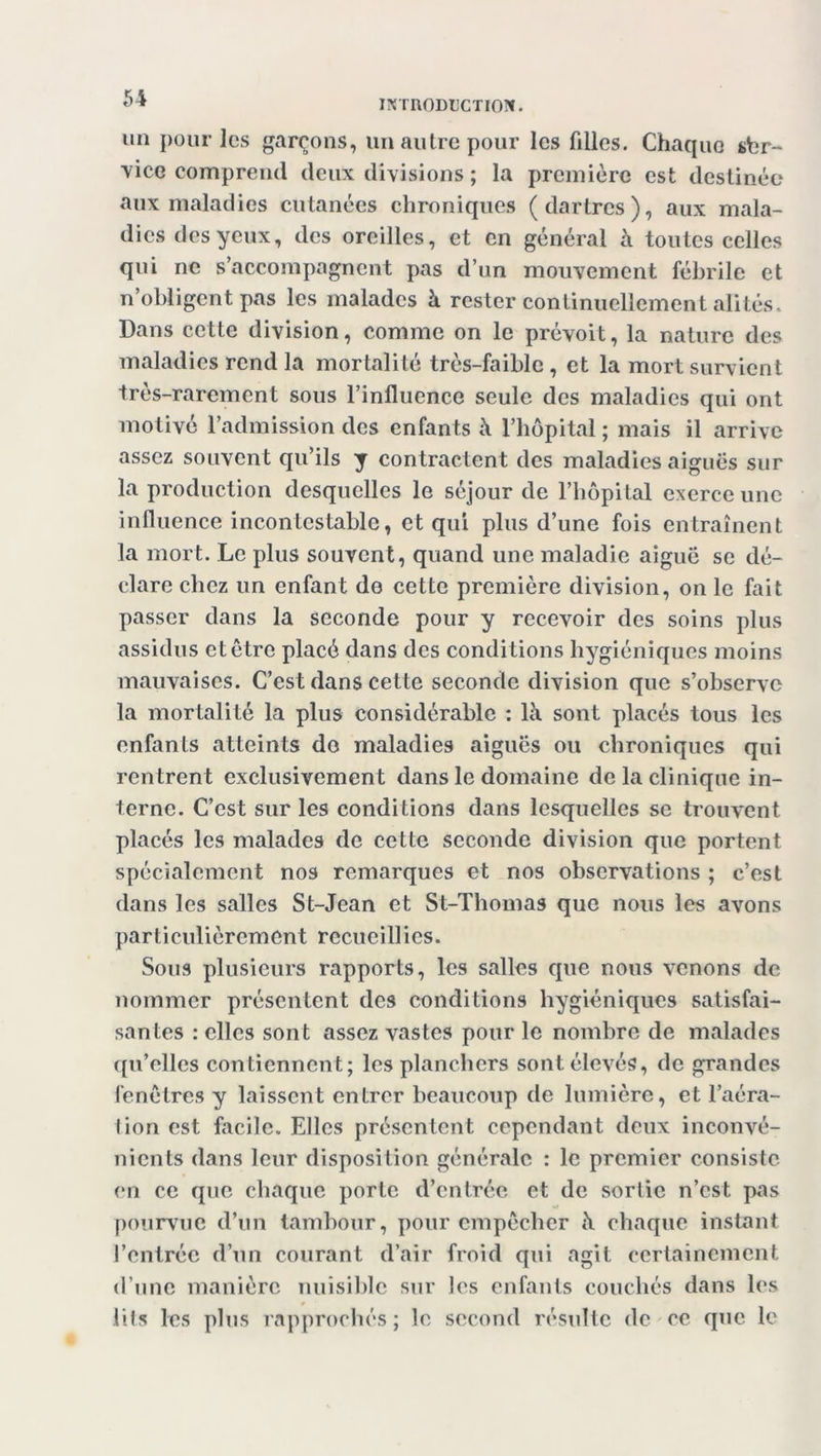 INTRODUCTION. un pour les garçons, un autre pour les filles. Chaque sbr- ■vice comprend deux divisions ; la première est destinée aux maladies cutanées chroniques (dartres), aux mala- dies des yeux, des oreilles, et en général à toutes celles qui ne s’accompagnent pas d’un mouvement fébrile et n’obligent pas les malades à rester continuellement alités. Dans cette division, comme on le prévoit, la nature des maladies rend la mortalité très-faible, et la mort survient très-rarement sous l’influence seule des maladies qui ont motivé l’admission des enfants à l’hôpital ; mais il arrive assez souvent qu’ils y contractent des maladies aiguës sur la production desquelles le séjour de l’hôpital exerce une influence incontestable, et qui plus d’une fois entraînent la mort. Le plus souvent, quand une maladie aiguë se dé- clare chez un enfant do cette première division, on le fait passer dans la seconde pour y recevoir des soins plus assidus et être placé dans des conditions hygiéniques moins mauvaises. C’est dans cette seconde division que s’observe la mortalité la plus considérable : là sont placés tous les enfants atteints do maladies aiguës ou chroniques qui rentrent exclusivement dans le domaine de la clinique in- terne. C’est sur les conditions dans lesquelles se trouvent placés les malades de cette seconde division que portent spécialement nos remarques et nos observations ; c’est dans les salles St-Jean et St-Thomas que nous les avons particulièrement recueillies. Sous plusieurs rapports, les salles que nous venons de nommer présentent des conditions hygiéniques satisfai- santes : elles sont assez vastes pour le nombre de malades qu’elles contiennent; les planchers sont élevés, de grandes fenêtres y laissent entrer beaucoup de lumière, et l’aéra- tion est facile. Elles présentent cependant deux inconvé- nients dans leur disposition générale : le premier consiste en ce que chaque porte d’entrée et de sortie n’est pas pourvue d’un tambour, pour empêcher à chaque instant l’entrée d’un courant d’air froid qui agit certainement d’une manière nuisible sur les enfants couchés dans les lits les plus rapprochés ; le second résulte de ce que le