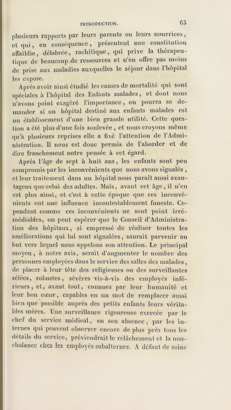 C3 plusieurs rapports par leurs parents ou leurs nourrices, et qui, en conséquence, présentent une constitution affaiblie, délabrée, rachitique, qui prive la thérapeu- tique de beaucoup de ressources et n’en offre pas moins de prise aux maladies auxquelles le séjour dans l’hôpital les expose. Après avoir ainsi étudié les causes de mortalité qui sont spéciales à l’hôpital des Enfants malades, et dont nous n’avons point exagéré l’importance, on pourra se de- mander si un hôpital destiné aux enfants malades est un établissement d’une bien grande utilité. Cette ques- tion a été plus d’une fois soulevée, et nous croyons même qu’à plusieurs reprises elle a fixé l’attention de l’Admi- nistration. Il nous est donc permis de l’aborder et de dire franchement notre pensée à cet égard. Après l’âge de sept à huit ans, les enfants sont peu compromis par les inconvénients que nous avons signalés , et leur traitement dans un hôpital nous paraît aussi avan- tageux que celui des adultes. Mais, avant cet âge, il n’en est plus ainsi, et c’est à cette époque que ces inconvé- nients ont une influence incontestablement funeste. Ce- pendant comme ces inconvénients ne sont point irré- médiables, on peut espérer que le Conseil d’Administra- tion des hôpitaux, si empressé de réaliser toutes les améliorations qui lui sont signalées, saurait parvenir au but vers lequel nous appelons son attention. Le principal moyen, à notre avis, serait d’augmenter le nombre des personnes employées dans le service des salles des malades, de placer à leur tête des religieuses ou des surveillantes zélées, robustes, sévères vis-à-vis des employés infé- rieurs, et, avant tout, connues par leur humanité et leur bon cœur, capables en un mot de remplacer aussi bien que possible auprès des petits enfants leurs vérita- bles mères. Une surveillance rigoureuse exercée par le chef du service médical, en son absence, par les in- ternes qui peuvent observer encore de plus près tous les détails du service, préviendrait le relâchement et la non- chalance chez les employés subalternes. A défaut de soins