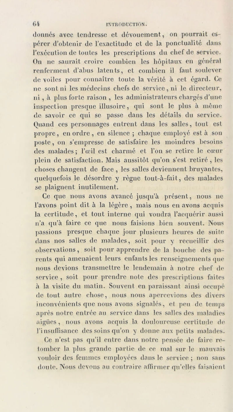 donnés avec tendresse et dévouement, on pourrait es- pérer d’obtenir de l’exactitude et de la ponctualité dans l’exécution de toutes les prescriptions du chef de service. On ne saurait croire combien les hôpitaux en général renferment d’abus latents, et combien il faut soulever de voiles pour connaître toute la vérité à cet égard. Ce ne sont ni les médecins chefs de service, ni le directeur, ni, à plus forte raison , les administrateurs chargés d’une inspection presque illusoire, qui sont le plus à même de savoir ce qui se passe dans les détails du service. Quand ces personnages entrent dans les salles, tout est propre, en ordre, en silence ; chaque employé est à son poste, on s’empresse de satisfaire les moindres besoins des malades ; l’œil est charmé et l’on se retire le cœur plein de satisfaction. Mais aussitôt qu’on s’est retiré , les choses changent de face , les salles deviennent bruyantes, quelquefois le désordre y règne tout-à-fait, des malades se plaignent inutilement. Ce que nous avons avancé jusqu’à présent, nous ne l’avons point dit à la légère , mais nous en avons acquis la certitude, et tout interne qui voudra l’acquérir aussi n’a qu’à faire ce que nous faisions bien souvent. Nous passions presque chaque jour plusieurs heures de suite dans nos salles de malades, soit pour y recueillir des observations, soit pour apprendre de la bouche des pa- rents qui amenaient leurs enfants les renseignements que nous devions transmettre le lendemain à notre chef de service , soit pour prendre note des prescriptions faites à la visite du matin. Souvent en paraissant ainsi occupé de tout autre chose, nous nous apercevions des divers inconvénients que nous avons signalés, et peu de temps après notre entrée au service dans les salles des maladies aigües, nous avons acquis la douloureuse certitude de l’insuffisance des soins qu’on y donne aux petits malades. Ce n’est pas qu’il entre dans notre pensée de faire re- tomber la plus grande partie de ce mal sur le mauvais vouloir des femmes employées dans le service ; non sans doute. Nous devons au contraire affirmer qu’elles faisaient