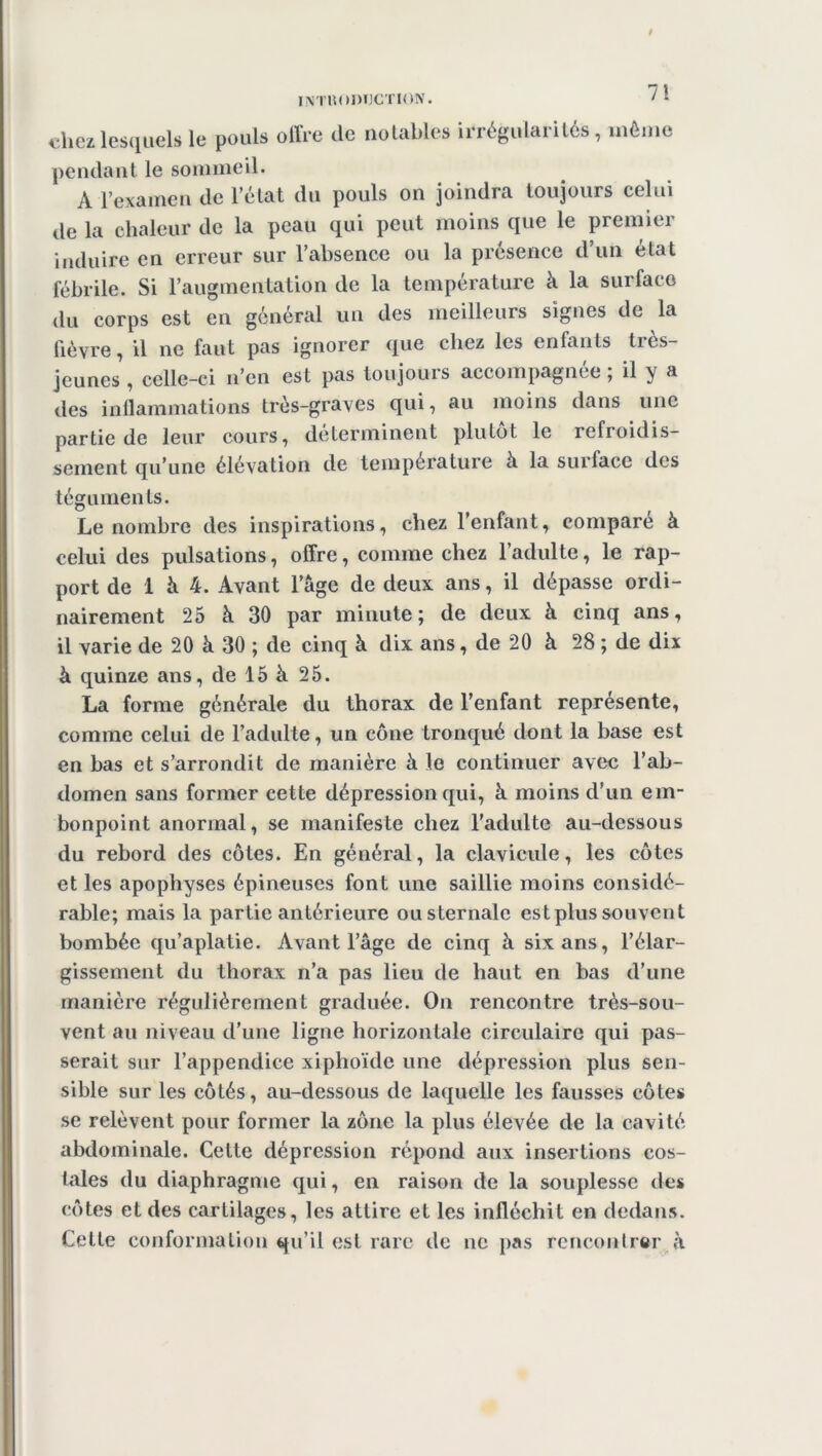 7! chez lesquels le pouls offre de notables irrégularités, même pendant le sommeil. A l’examen de l’état du pouls on joindra toujours celui de la chaleur de la peau qui peut moins que le premier induire en erreur sur l’absence ou la présence d’un état fébrile. Si l’augmentation de la température k la surface du corps est en général un des meilleurs signes de la fièvre, il ne faut pas ignorer que chez les enfants très- jeunes , celle-ci n’en est pas toujours accompagnée ; il y a des inflammations très-graves qui, au moins dans une partie de leur cours, déterminent plutôt le refroidis- sement qu’une élévation de température k la surface des téguments. Le nombre des inspirations, chez l’enfant, comparé k celui des pulsations, offre, comme chez l’adulte, le rap- port de 1 k 4. Avant l’âge de deux ans, il dépasse ordi- nairement 25 k 30 par minute; de deux k cinq ans, il varie de 20 k 30 ; de cinq k dix ans, de 20 k 28 ; de dix k quinze ans, de 15 k 25. La forme générale du thorax de l’enfant représente, comme celui de l’adulte, un cône tronqué dont la base est en bas et s’arrondit de manière k le continuer avec l’ab- domen sans former cette dépression qui, k moins d’un em- bonpoint anormal, se manifeste chez l’adulte au-dessous du rebord des côtes. En général, la clavicule, les côtes et les apophyses épineuses font une saillie moins considé- rable; mais la partie antérieure ou sternale est plus souvent bombée qu’aplatie. Avant l’âge de cinq k six ans, l’élar- gissement du thorax n’a pas lieu de haut en bas d’une manière régulièrement graduée. On rencontre très-sou- vent au niveau d’une ligne horizontale circulaire qui pas- serait sur l’appendice xiphoïde une dépression plus sen- sible sur les côtés, au-dessous de laquelle les fausses côtes se relèvent pour former la zone la plus élevée de la cavité abdominale. Cette dépression répond aux insertions cos- tales du diaphragme qui, en raison de la souplesse des côtes et des cartilages, les attire et les infléchit en dedans. Cette conformation qu’il est rare de ne pas rencontrer k