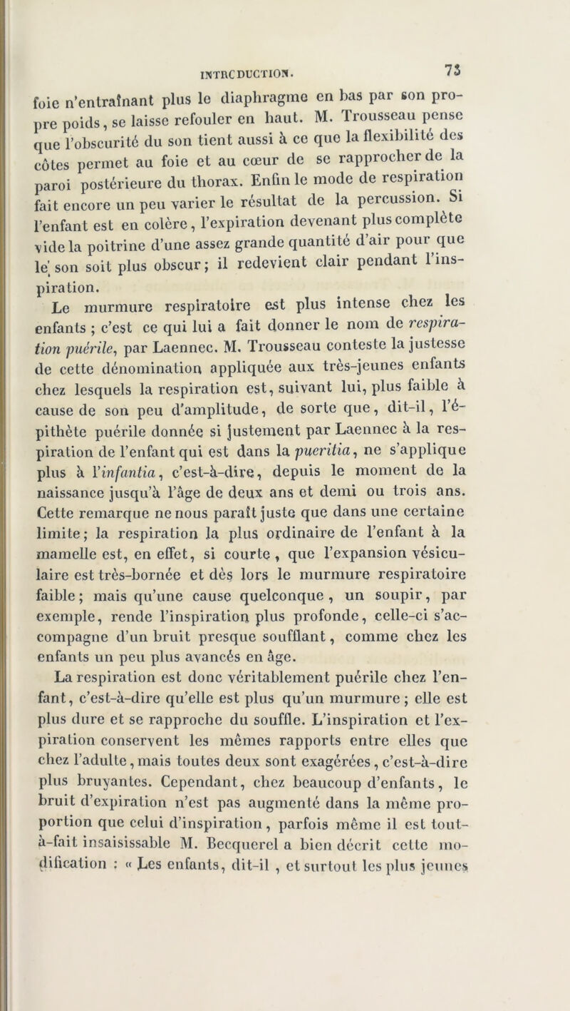 foie n’entraînant plus le diaphragme en bas par son pro- pre poids, se laisse refouler en haut. M. Trousseau pense que robscurité du son tient aussi à ce que la flexibilité des côtes permet au foie et au cœur de se rapprocher de la paroi postérieure du thorax. Enfin le mode de respiration fait encore un peu varier le résultat de la percussion. Si l’enfant est en colère, l’expiration devenant plus complété vide la poitrine d’une assez grande quantité d’air pour que le] son soit plus obscur; il redevient clair pendant 1 ins- piration. Le murmure respiratoire est plus intense chez les enfants ; c’est ce qui lui a fait donner le nom de respira- tion puérile, par Laennec. M. Trousseau conteste la justesse de cette dénomination appliquée aux très-jeunes enfants chez lesquels la respiration est, suivant lui, plus faible à cause de son peu d’amplitude, de sorte que, dit-il, 1 é- pithète puérile donnée si justement par Laennec à la res- piration de l’enfant qui est dans la pueritia, ne s’applique plus à Yinfantia, c’est-à-dire, depuis le moment de la naissance jusqu’à l’âge de deux ans et demi ou trois ans. Cette remarque ne nous paraît juste que dans une certaine limite; la respiration la plus ordinaire de l’enfant à la mamelle est, en effet, si courte, que l’expansion vésicu- laire est très-bornée et dès lors le murmure respiratoire faible ; mais qu’une cause quelconque , un soupir, par exemple, rende l’inspiration plus profonde, celle-ci s’ac- compagne d’un bruit presque soufflant, comme chez les enfants un peu plus avancés en âge. La respiration est donc véritablement puérile chez l’en- fant, c’est-à-dire qu’elle est plus qu’un murmure ; elle est plus dure et se rapproche du souffle. L’inspiration et l’ex- piration conservent les mêmes rapports entre elles que chez l’adulte, mais toutes deux sont exagérées , c’est-à-dire plus bruyantes. Cependant, chez beaucoup d’enfants, le bruit d’expiration n’est pas augmenté dans la même pro- portion que celui d’inspiration, parfois même il est tout- à-fait insaisissable M. Becquerel a bien décrit cette mo- dification : « Les enfants, dit-il , et surtout les plus jeunes