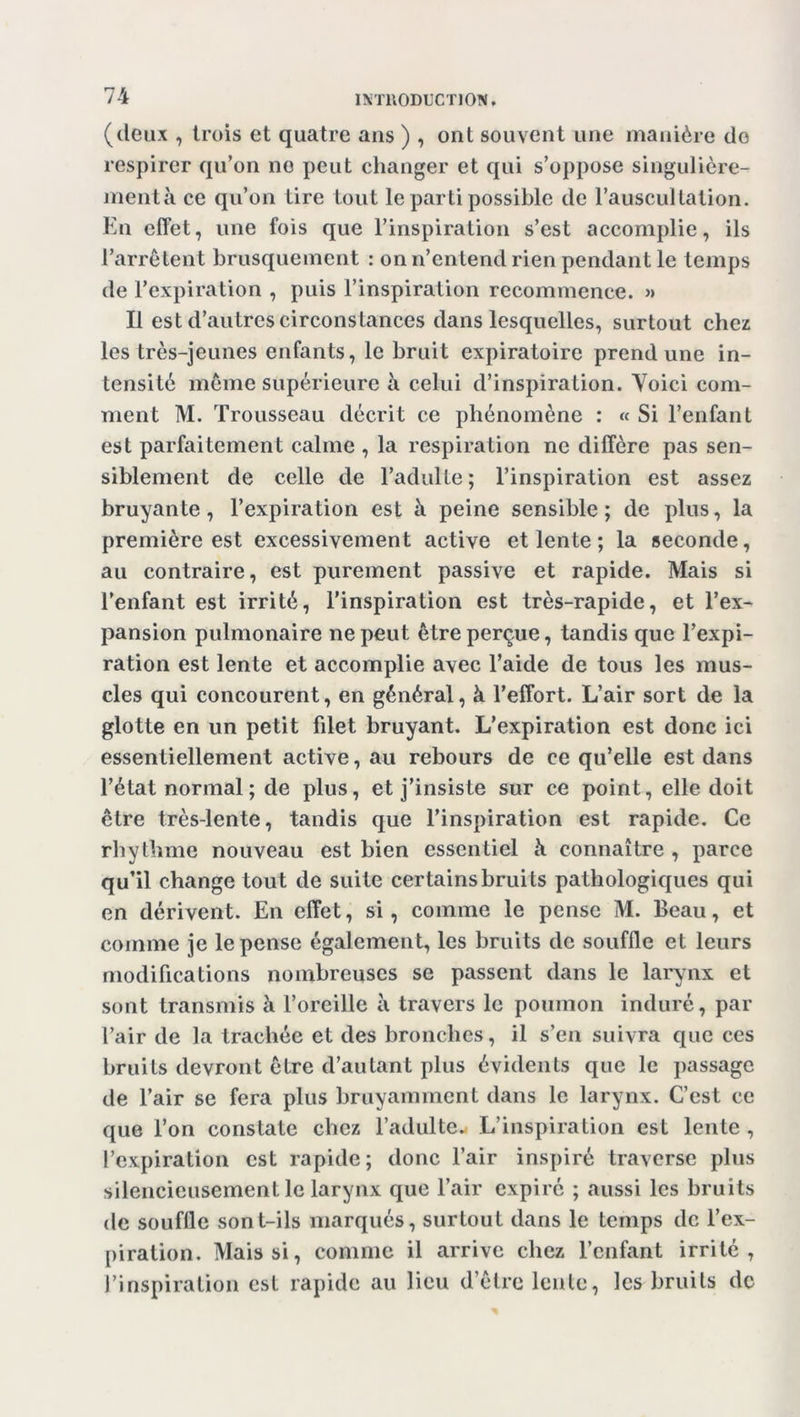 (deux , trois et quatre ans ) , ont souvent une manière do respirer qu’on no peut changer et qui s’oppose singulière- ment à ce qu’on tire tout le parti possible de l’auscultation. En effet, une fois que l’inspiration s’est accomplie, ils l’arrêtent brusquement : on n’entend rien pendant le temps de l’expiration , puis l’inspiration recommence. » Il est d’autres circonstances dans lesquelles, surtout chez les très-jeunes enfants, le bruit expiratoire prend une in- tensité même supérieure à celui d’inspiration. Voici com- ment M. Trousseau décrit ce phénomène : « Si l’enfant est parfaitement calme , la respiration ne diffère pas sen- siblement de celle de l’adulte; l’inspiration est assez bruyante, l’expiration est à peine sensible; de plus, la première est excessivement active et lente ; la seconde, au contraire, est purement passive et rapide. Mais si l’enfant est irrité, l’inspiration est très-rapide, et l’ex- pansion pulmonaire ne peut être perçue, tandis que l’expi- ration est lente et accomplie avec l’aide de tous les mus- cles qui concourent, en général, à l’effort. L’air sort de la glotte en un petit fdet bruyant. L’expiration est donc ici essentiellement active, au rebours de ce qu’elle est dans l’état normal ; de plus, et j’insiste sur ce point, elle doit être très-lente, tandis que l’inspiration est rapide. Ce rhythme nouveau est bien essentiel à connaître , parce qu’il change tout de suite certains bruits pathologiques qui en dérivent. En effet, si, comme le pense M. Beau, et comme je le pense également, les bruits de soufile et leurs modifications nombreuses se passent dans le larynx et sont transmis à l’oreille à travers le poumon induré, par l’air de la trachée et des bronches, il s’en suivra que ces bruits devront être d’autant plus évidents que le passage de l’air se fera plus bruyamment dans le larynx. C’est ce que l’on constate chez l’adulte. L’inspiration est lente , l’expiration est rapide; donc l’air inspiré traverse plus silencieusement le larynx que l’air expiré ; aussi les bruits de souffle sont-ils marqués, surtout dans le temps de l’ex- piration. Mais si, comme il arrive chez l’enfant irrité, l’inspiration est rapide au lieu d’être lente, les bruits de