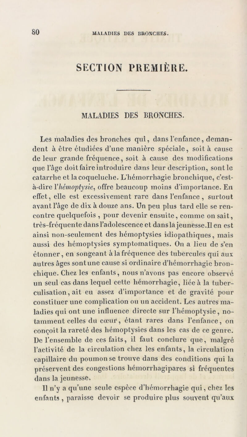 SECTION PREMIÈRE. MALADIES DES BRONCHES. Les maladies des bronches qui, dans l’enfance, deman- dent à être étudiées d’une manière spéciale, soit à cause de leur grande fréquence, soit à cause des modifications que l’âge doit faire introduire dans leur description, sont le catarrhe et la coqueluche. L’hémorrhagie bronchique, c’est- à-dire Y hémoptysie, offre beaucoup moins d’importance. En effet, elle est excessivement rare dans l’enfance , surtout avant l’âge de dix à douze ans. Un peu plus tard elle se ren- contre quelquefois , pour devenir ensuite, comme on sait, très-fréquente dans l’adolescence et dans la jeunesse.Il en est ainsi non-seulement des hémoptysies idiopathiques, mais aussi des hémoptysies symptomatiques. On a lieu de s’en étonner, en songeant à la fréquence des tubercules qui aux autres âges sont une cause si ordinaire d’hémorrhagie bron- chique. Chez les enfants, nous n’avons pas encore observé un seul cas dans lequel cette hémorrhagie, liée à la tuber- culisation, ait eu assez d’importance et de gravité pour constituer une complication ou un accident. Les autres ma- ladies qui ont une influence directe sur l’hémoptysie, no- tamment celles du cœur, étant rares dans l’enfance, on conçoit la rareté des hémoptysies dans les cas de ce genre. De l’ensemble de ces faits, il faut conclure que, malgré l’activité de la circulation chez les enfants, la circulation capillaire du poumon se trouve dans des conditions qui la préservent des congestions hémorrhagipares si fréquentes dans la jeunesse* Il n’y a qu’une seule espèce d’hémorrhagie qui, chez les enfants , paraisse devoir se produire plus souvent qu’aux