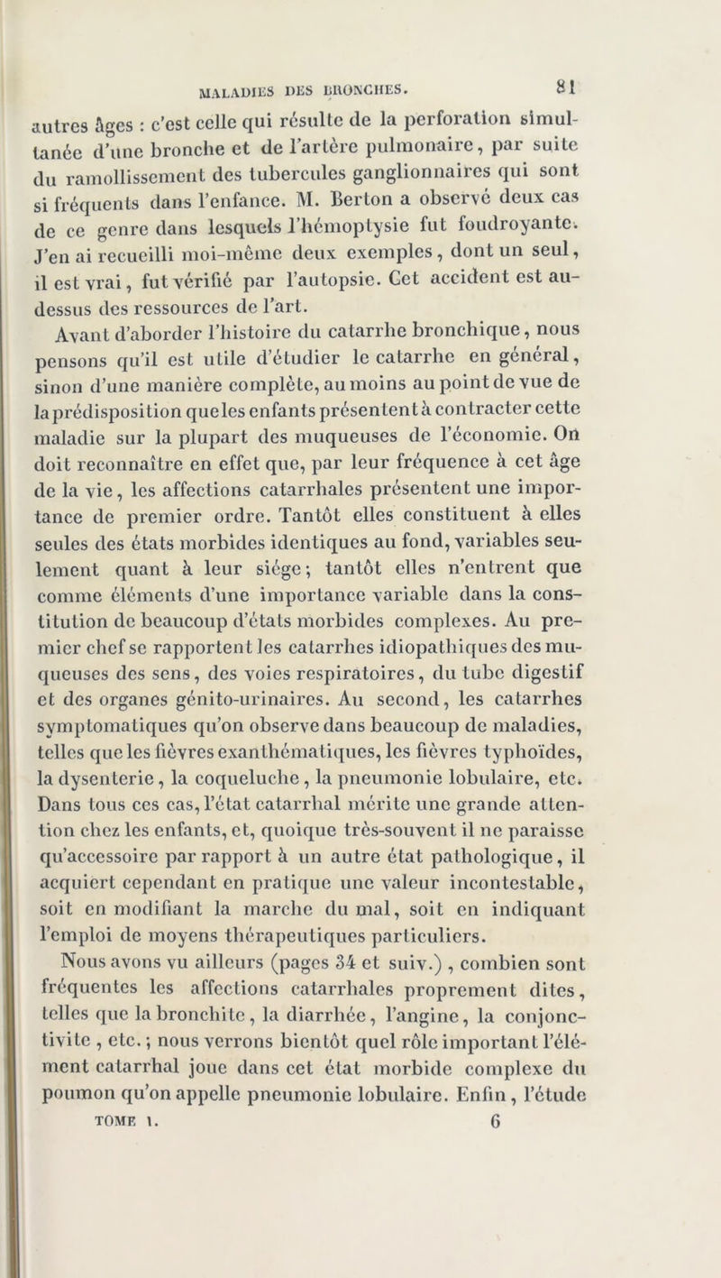 autres Ages : c'est celle qui résulte de la perforation simul- tanée d’une bronche et de l’artère pulmonaire, par suite du ramollissement des tubercules ganglionnaires qui sont si fréquents dans l’enfance. M. Berton a observé deux cas de ce genre dans lesquels l’hémoptysie fut foudroyante. J’en ai recueilli moi-même deux exemples, dont un seul, il est vrai, fut vérifié par l’autopsie. Cet accident est au- dessus des ressources de l’art. Avant d’aborder l’histoire du catarrhe bronchique, nous pensons qu’il est utile d’etudier le catarrhe en general, sinon d’une manière complète, au moins au point de vue de la prédisposition queles enfants présentent à contracter cette maladie sur la plupart des muqueuses de l’économie. On doit reconnaître en effet que, par leur fréquence à cet âge de la vie, les affections catarrhales présentent une impor- tance de premier ordre. Tantôt elles constituent à elles seules des états morbides identiques au fond, variables seu- lement quant à leur siège; tantôt elles n’entrent que comme éléments d’une importance variable dans la cons- titution de beaucoup d’états morbides complexes. Au pre- mier chef se rapportent les catarrhes idiopathiques des mu- queuses des sens, des voies respiratoires, du tube digestif et des organes génito-urinaires. Au second, les catarrhes symp tomatiques qu’on observe dans beaucoup de maladies, telles queles fièvres exanthématiques, les fièvres typhoïdes, la dysenterie, la coqueluche , la pneumonie lobulaire, etc. Dans tous ces cas, l’état catarrhal mérite une grande atten- tion chez les enfants, et, quoique très-souvent il ne paraisse qu’accessoire par rapport à un autre état pathologique, il acquiert cependant en pratique une valeur incontestable, soit en modifiant la marche du mal, soit en indiquant l’emploi de moyens thérapeutiques particuliers. Nous avons vu ailleurs (pages 34 et suiv.) , combien sont fréquentes les affections catarrhales proprement dites, telles que la bronchite, la diarrhée, l’angine, la conjonc- tivite , etc. ; nous verrons bientôt quel rôle important l’élé- ment catarrhal joue dans cet état morbide complexe du poumon qu’on appelle pneumonie lobulaire. Enfin, l’étude tome \. 6