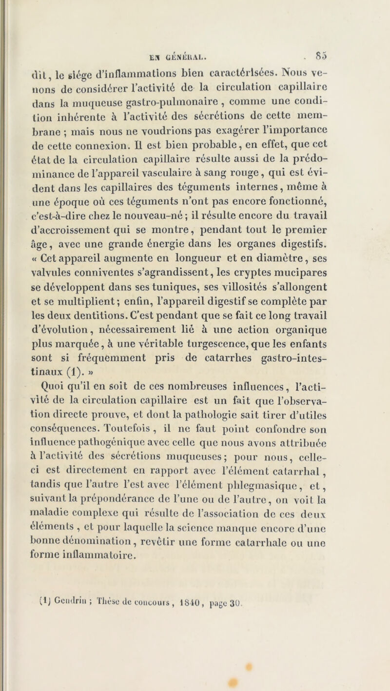 dil, le siège d’inflammations bien caractérisées. Nous ve- nons de considérer l’activité de la circulation capillaire dans la muqueuse gastro-pulmonaire , comme une condi- tion inhérente à l’activité des sécrétions de cette mem- brane ; mais nous ne voudrions pas exagérer l’importance de cette connexion. Il est bien probable, en effet, que cet état de la circulation capillaire résulte aussi de la prédo- minance de l’appareil vasculaire à sang rouge , qui est évi- dent dans les capillaires des téguments internes, même à une époque où ces téguments n’ont pas encore fonctionné, c’est-à-dire chez le nouveau-né ; il résulte encore du travail d’accroissement qui se montre, pendant tout le premier âge, avec une grande énergie dans les organes digestifs. « Cet appareil augmente en longueur et en diamètre, ses valvules conniventes s’agrandissent, les cryptes mucipares se développent dans ses tuniques, ses villosités s’allongent et se multiplient; enfin, l’appareil digestif se complète par les deux dentitions. C'est pendant que se fait ce long travail d’évolution, nécessairement lié à une action organique plus marquée, à une véritable turgescence,que les enfants sont si fréquemment pris de catarrhes gastro-intes- tinaux (1). » Quoi qu’il en soit de ces nombreuses influences, l’acti- vité de la circulation capillaire est un fait que l’observa- tion directe prouve, et dont la pathologie sait tirer d’utiles conséquences. Toutefois , il ne faut point confondre son influence pathogénique avec celle que nous avons attribuée à l’activité des sécrétions muqueuses; pour nous, celle- ci est directement en rapport avec l’élément catarrhal, tandis que l’autre l’est avec l’élément phlegmasique, et, suivant la prépondérance de l’une ou de l’autre, on voit la maladie complexe qui résulte de l’association de ces deux éléments , et pour laquelle la science manque encore d’une bonne dénomination, revêtir une forme catarrhale ou une forme inflammatoire. (IJ Gcndriii ; thèse de coucouis , 1840, page 30.