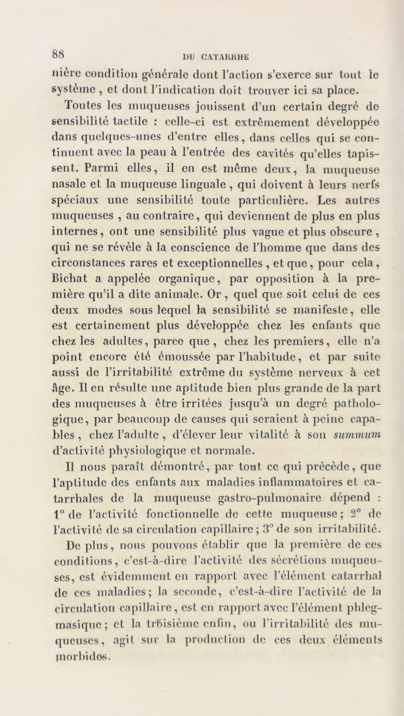 nièrc condition générale dont l’action s’exerce sur tout le système , et dont l’indication doit trouver ici sa place. Toutes les muqueuses jouissent d’un certain degré de sensibilité tactile : celle-ci est extrêmement développée dans quelques-unes d’entre elles, dans celles qui se con- tinuent avec la peau à l’entrée des cavités qu’elles tapis- sent. Parmi elles, il en est même deux, la muqueuse nasale et la muqueuse linguale , qui doivent à leurs nerfs spéciaux une sensibilité toute particulière. Les autres muqueuses , au contraire, qui deviennent de plus en plus internes, ont une sensibilité plus vague et plus obscure , qui ne se révèle à la conscience de l’homme que dans des circonstances rares et exceptionnelles , et que, pour cela, JBichat a appelée organique, par opposition à la pre- mière qu’il a dite animale. Or, quel que soit celui de ces deux modes sous lequel la sensibilité se manifeste, elle est certainement plus développée chez les enfants que chez les adultes, parce que , chez les premiers, elle n’a point encore été émoussée par l’habitude, et par suite aussi de l’irritabilité extrême du système nerveux à cet Age. Il en résulte une aptitude bien plus grande de la part des muqueuses à être irritées jusqu’à un degré patholo- gique, par beaucoup de causes qui seraient à peine capa- bles , chez l’adulte, d’élever leur vitalité à son summum d’activité physiologique et normale. Il nous paraît démontré, par tout ce qui précède, que l’aptitude des enfants aux maladies inflammatoires et ca- tarrhales de la muqueuse gastro-pulmonaire dépend : 1° de l’activité fonctionnelle de cette muqueuse ; 2° de l’activité de sa circulation capillaire ; 3° de son irritabilité. Déplus, nous pouvons établir que la première de ces conditions, c’est-à-dire l’activité des sécrétions muqueu- ses, est évidemment en rapport avec l’élément catarrhal de ces maladies; la seconde, c’est-à-dire l’activité de la circulation capillaire, est en rapport avec l’élément phlcg- masique; et la troisième enfin, ou l’irritabilité des mu- queuses, agit sur la production de ces deux éléments morbides.