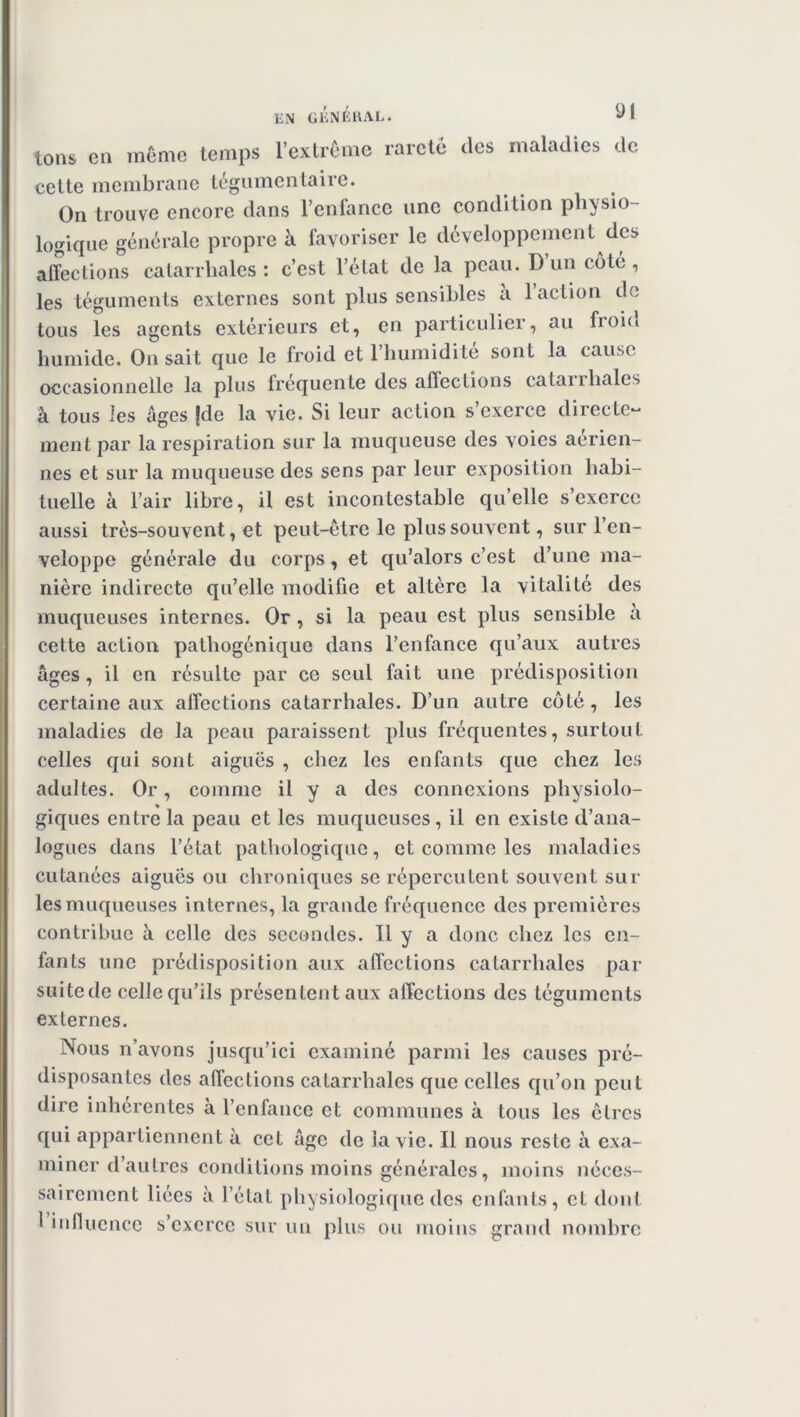 tons en même temps l’extrême rareté des maladies de cette membrane tégumentaire. On trouve encore dans l’enfance une condition physio- logique générale propre à favoriser le développement des affections catarrhales: c’est l’état de la peau. D un côté, les téguments externes sont plus sensibles à l’action de tous les agents extérieurs et, en particulier, au froid humide. On sait que le froid et 1 humidité sont la cause occasionnelle la plus frequente des affections catairliales à tous les âges fdc la vie. Si leur action s’exerce directe- ment par la respiration sur la muqueuse des voies aerien- nes et sur la muqueuse des sens par leur exposition habi- tuelle à l’air libre, il est incontestable qu’elle s’exerce aussi très-souvent, et peut-être le plus souvent, sur l’en- veloppe générale du corps, et qu’alors c’est d’une ma- nière indirecte qu’elle modifie et altère la vitalité des muqueuses internes. Or , si la peau est plus sensible à cette action pathogénique dans l’enfance qu’aux autres âges , il en résulte par ce seul fait une prédisposition certaine aux affections catarrhales. D’un autre côté, les maladies de la peau paraissent plus fréquentes, surtout celles qui sont aiguës , chez les enfants que chez les adultes. Or, comme il y a des connexions physiolo- « giques entre la peau et les muqueuses, il en existe d’ana- logues dans l’état pathologique, et comme les maladies cutanées aiguës ou chroniques se répercutent souvent sur les muqueuses internes, la grande fréquence des premières contribue à celle des secondes. Il y a donc chez les en- fants une prédisposition aux affections catarrhales par suitede celle qu’ils présentent aux affections des téguments externes. Nous n’avons jusqu’ici examiné parmi les causes pré- disposantes des affections catarrhales que celles qu’on peut dire inhérentes à l’enfance et communes à tous les êtres qui appartiennent à cet âge de la vie. Il nous reste à exa- miner d’autres conditions moins générales, moins néces- sairement liées à l’état physiologique des enfants, et dont