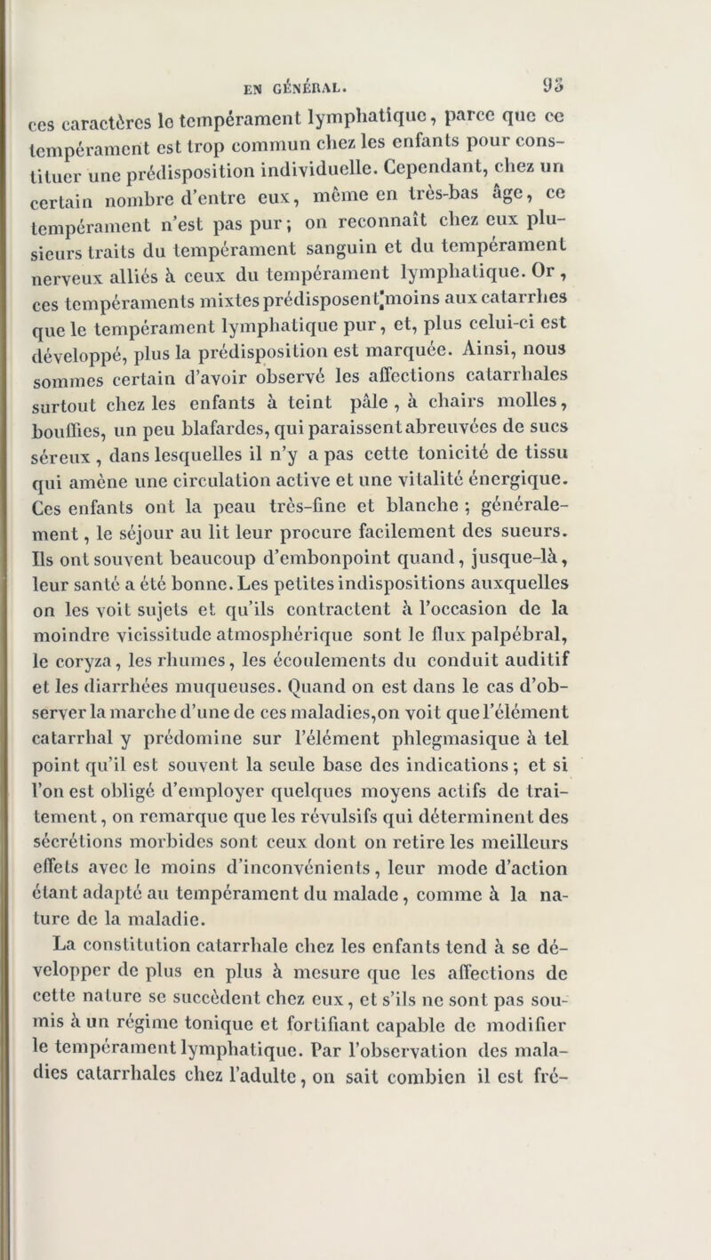 ccs caractères lo tempérament lymphatique, parce que ce tempérament est trop commun chez les enfants pour cons- tituer une prédisposition individuelle. Cependant, chez un certain nombre d’entre eux, meme en très-bas âge, ce tempérament n’est pas pur; on reconnaît chez eux plu- sieurs traits du tempérament sanguin et du tempérament nerveux alliés à ceux du tempérament lymphatique. Or , ces tempéraments mixtes prédisposentjmoins aux catarrhes que le tempérament lymphatique pur, et, plus celui-ci est développé, plus la prédisposition est marquée. Ainsi, nous sommes certain d’avoir observé les affections catarrhales surtout chez les enfants à teint pâle, à chairs molles, bouffies, un peu blafardes, qui paraissent abreuvées de sucs séreux , dans lesquelles il n’y a pas cette tonicité de tissu qui amène une circulation active et une vitalité énergique. Ces enfants ont la peau très-fine et blanche ; générale- ment , le séjour au lit leur procure facilement des sueurs. Ils ont souvent beaucoup d’embonpoint quand, jusque-là, leur santé a été bonne. Les petites indispositions auxquelles on les voit sujets et qu’ils contractent à l’occasion de la moindre vicissitude atmosphérique sont le flux palpébral, le coryza, les rhumes, les écoulements du conduit auditif et les diarrhées muqueuses. Quand on est dans le cas d’ob- server la marche d’une de ces maladies,on voit que l’élément catarrhal y prédomine sur l’élément phlegmasique à tel point qu’il est souvent la seule base des indications; et si l’on est obligé d’employer quelques moyens actifs de trai- tement , on remarque que les révulsifs qui déterminent des sécrétions morbides sont ceux dont on retire les meilleurs effets avec le moins d’inconvénients, leur mode d’action étant adapté au tempérament du malade, comme à la na- ture de la maladie. La constitution catarrhale chez les enfants tend à se dé- velopper de plus en plus à mesure que les affections de cette nature se succèdent chez eux, et s’ils ne sont pas sou- mis à un régime tonique et fortifiant capable de modifier le tempérament lymphatique. Par l’observation des mala- dies catarrhales chez l’adulte, on sait combien il est fré-