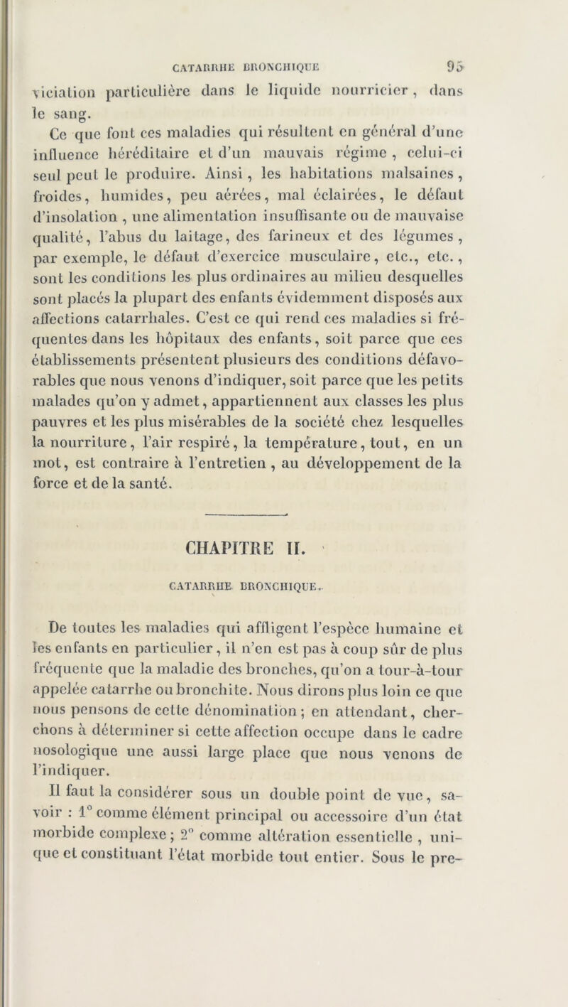 CATARRHE BRONCHIQUE 93 viciation particulière dans le liquide nourricier , dans le sang. Ce que font ces maladies qui résultent en général d’une influence héréditaire et d’un mauvais régime, celui-ci seul peut le produire. Ainsi, les habitations malsaines , froides, humides, peu aérées, mal éclairées, le défaut d’insolation , une alimentation insuffisante ou de mauvaise qualité, l’abus du laitage, des farineux et des légumes, par exemple, le défaut d’exercice musculaire, etc., etc., sont les conditions les plus ordinaires au milieu desquelles sont placés la plupart des enfants évidemment disposés aux affections catarrhales. C’est ce qui rend ces maladies si fré- quentes dans les hôpitaux des enfants, soit parce que ces établissements présentent plusieurs des conditions défavo- rables que nous venons d’indiquer, soit parce que les petits malades qu’on y admet, appartiennent aux classes les plus pauvres et les plus misérables de la société chez lesquelles la nourriture, l’air respiré, la température, tout, en un mot, est contraire à l’entretien , au développement de la force et de la santé. CHAPITRE II. CATARRHE BRONCHIQUE.. \ De toutes les maladies qui affligent l’espèce humaine et les enfants en particulier, il n’en est pas à coup sûr de plus fréquente que la maladie des bronches, qu’on a tour-à-tour appelée catarrhe ou bronchite. Nous dirons plus loin ce que nous pensons de celte dénomination; en attendant, cher- chons à déterminer si cette affection occupe dans le cadre nosologique une aussi large place cpie nous venons de l’indiquer. Il faut la considérer sous un double point de vue, sa- voir : 1° comme élément principal ou accessoire d’un état morbide complexe; 2° comme altération essentielle , uni- que et constituant l’état morbide tout entier. Sous le pre-