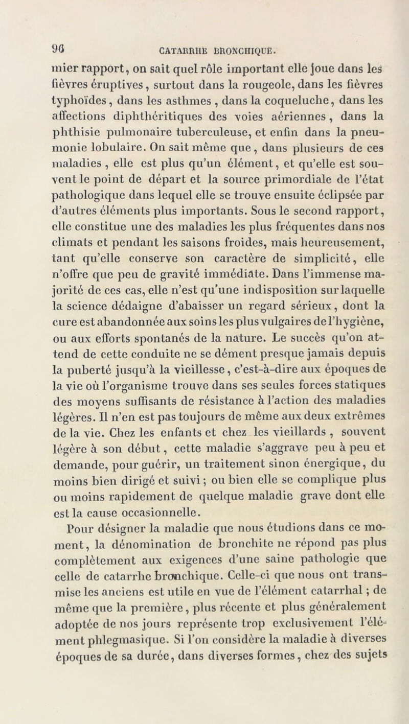 mier rapport, on sait quel rôle important elle joue dans les lièvres éruptives, surtout dans la rougeole, dans les fièvres typhoïdes, dans les asthmes , dans la coqueluche, dans les affections diplithéritiques des voies aériennes, dans la phthisie pulmonaire tuberculeuse, et enfin dans la pneu- monie lobulaire. On sait meme que, dans plusieurs de ces maladies , elle est plus qu’un élément, et qu’elle est sou- vent le point de départ et la source primordiale de l’état pathologique dans lequel elle se trouve ensuite éclipsée par d’autres éléments plus importants. Sous le second rapport, elle constitue une des maladies les plus fréquentes dans nos climats et pendant les saisons froides, mais heureusement, tant qu’elle conserve son caractère de simplicité, elle n’offre que peu de gravité immédiate. Dans l’immense ma- jorité de ces cas, elle n’est qu’une indisposition sur laquelle la science dédaigne d’abaisser un regard sérieux, dont la cure est abandonnée aux soins les plus vulgaires de l’hygiène, ou aux efforts spontanés de la nature. Le succès qu’on at- tend de cette conduite ne se dément presque jamais depuis la puberté jusqu’à la vieillesse, c’est-à-dire aux époques de la vie où l’organisme trouve dans ses seules forces statiques des moyens suffisants de résistance à l’action des maladies légères. Il n’en est pas toujours de même aux deux extrêmes de la vie. Chez les enfants et chez les vieillards , souvent légère à son début, cette maladie s’aggrave peu à peu et demande, pour guérir, un traitement sinon énergique, du moins bien dirigé et suivi; ou bien elle se complique plus ou moins rapidement de quelque maladie grave dont elle est la cause occasionnelle. Pour désigner la maladie que nous étudions dans ce mo- ment, la dénomination de bronchite ne répond pas plus complètement aux exigences d’une saine pathologie que celle de catarrhe bronchique. Celle-ci que nous ont trans- mise les anciens est utile en vue de l’élément catarrhal ; de même que la première, plus récente et plus généralement adoptée de nos jours représente trop exclusivement l’élé- ment pldegmasique. Si l’on considère la maladie à diverses époques de sa durée, dans diverses formes, chez des sujets