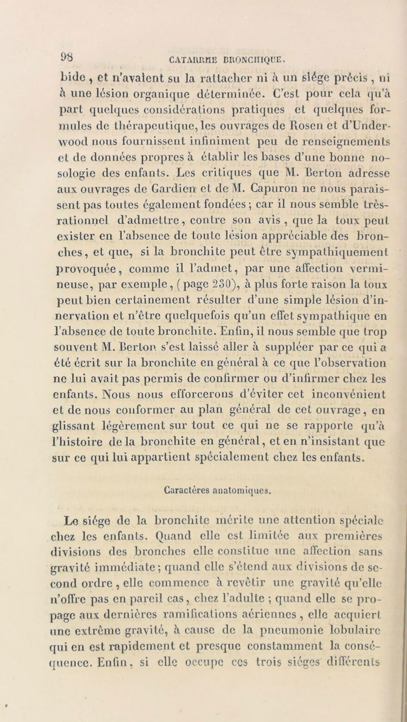 bide * et n'avalent su la rattacher ni à un siège précis , ni à uno lésion organique déterminée. C’est pour cela qu’à part quelques considérations pratiques et quelques for- mules de thérapeutique, les ouvrages de Rosen et d’Under- wood nous fournissent infiniment peu de renseignements et de données propres à établir les bases d’une bonne no- sologie des enfants. Les critiques que M. Berton adresse aux ouvrages de Gardien et de M. Capuron ne nous parais- sent pas toutes également fondées ; car il nous semble très- rationnel d’admettre, contre son avis , que la toux peut exister en l’absence de toute lésion appréciable des bron- ches, et que, si la bronchite peut être sympathiquement provoquée, comme il l’admet, par une affection vermi- neuse, par exemple, (page 230), à plus forte raison la toux peut bien certainement résulter d’une simple lésion d’in- nervation et n’être quelquefois qu’un effet sympathique en l’absence de toute bronchite. Enfin, il nous semble que trop souvent M. Berton s’est laissé aller à suppléer par ce qui a été écrit sur la bronchite en général à ce que l’observation ne lui avait pas permis de confirmer ou d’infirmer chez les enfants. Nous nous efforcerons d’éviter cet inconvénient et de nous conformer au plan général de cet ouvrage, en glissant légèrement sur tout ce qui ne se rapporte qu’à l’histoire delà bronchite en général, et en n’insistant que sur ce qui lui appartient spécialement chez les enfants. Caractères anatomiques. Le siège de la bronchite mérite une attention spéciale chez les enfants. Quand elle est limitée aux premières divisions des bronches elle constitue une affection sans gravité immédiate; quand elle s’étend aux divisions de se- cond ordre , elle commence à revêtir une gravité qu’elle n’offre pas en pareil cas, chez l’adulte ; quand elle se pro- page aux dernières ramifications aériennes , clic acquiert une extrême gravité, à cause de la pneumonie lobulaire qui en est rapidement et presque constamment la consé- quence. Enfin, si clic occupe ces trois sièges différents