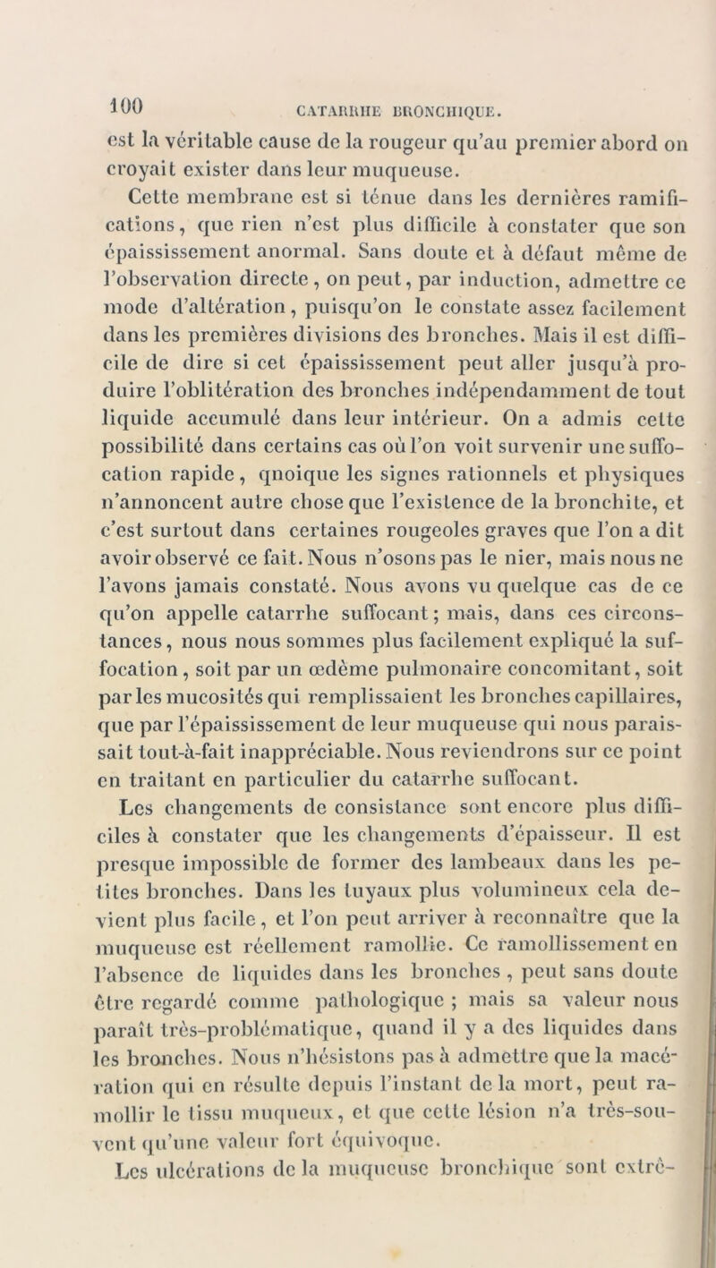 CATARRHE HRONC1IIQUE. est la véritable cause de la rougeur qu’au premier abord on croyait exister dans leur muqueuse. Cette membrane est si ténue dans les dernières ramifi- cations, que rien n’est plus difficile à constater que son épaississement anormal. Sans doute et à défaut même de l’observation directe, on peut, par induction, admettre ce mode d’altération, puisqu’on le constate assez facilement dans les premières divisions des bronches. Mais il est diffi- cile de dire si cet épaississement peut aller jusqu’à pro- duire l’oblitération des bronches indépendamment de tout liquide accumulé dans leur intérieur. On a admis cette possibilité dans certains cas oùl’on voit survenir une suffo- cation rapide , qnoique les signes rationnels et physiques n’annoncent autre chose que l’existence de la bronchite, et c’est surtout dans certaines rougeoles graves que l’on a dit avoir observé ce fait. Nous n’osons pas le nier, mais nous ne l’avons jamais constaté. Nous avons vu quelque cas de ce qu’on appelle catarrhe suffocant ; mais, dans ces circons- tances, nous nous sommes plus facilement expliqué la suf- focation , soit par un œdème pulmonaire concomitant, soit parles mucosités qui remplissaient les bronches capillaires, que par l’épaississement de leur muqueuse qui nous parais- sait tout-à-fait inappréciable. Nous reviendrons sur ce point en traitant en particulier du catarrhe suffocant. Les changements de consistance sont encore plus diffi- ciles à constater que les changements d’épaisseur. Il est presque impossible de former des lambeaux dans les pe- tites bronches. Dans les tuyaux plus volumineux cela de- vient plus facile, et l’on peut arriver à reconnaître que la muqueuse est réellement ramollie. Ce ramollissement en l’absence de liquides dans les bronches , peut sans doute être regardé comme pathologique ; mais sa valeur nous paraît très-problématique, quand il y a des liquides dans les bronches. Nous n’hésistons pas à admettre que la macé- ration qui en résulte depuis l’instant delà mort, peut ra- mollir le tissu muqueux, et que cette lésion n’a très-sou- vent qu’une valeur fort équivoque. Les ulcérations delà muqueuse bronchique sont exlrè-