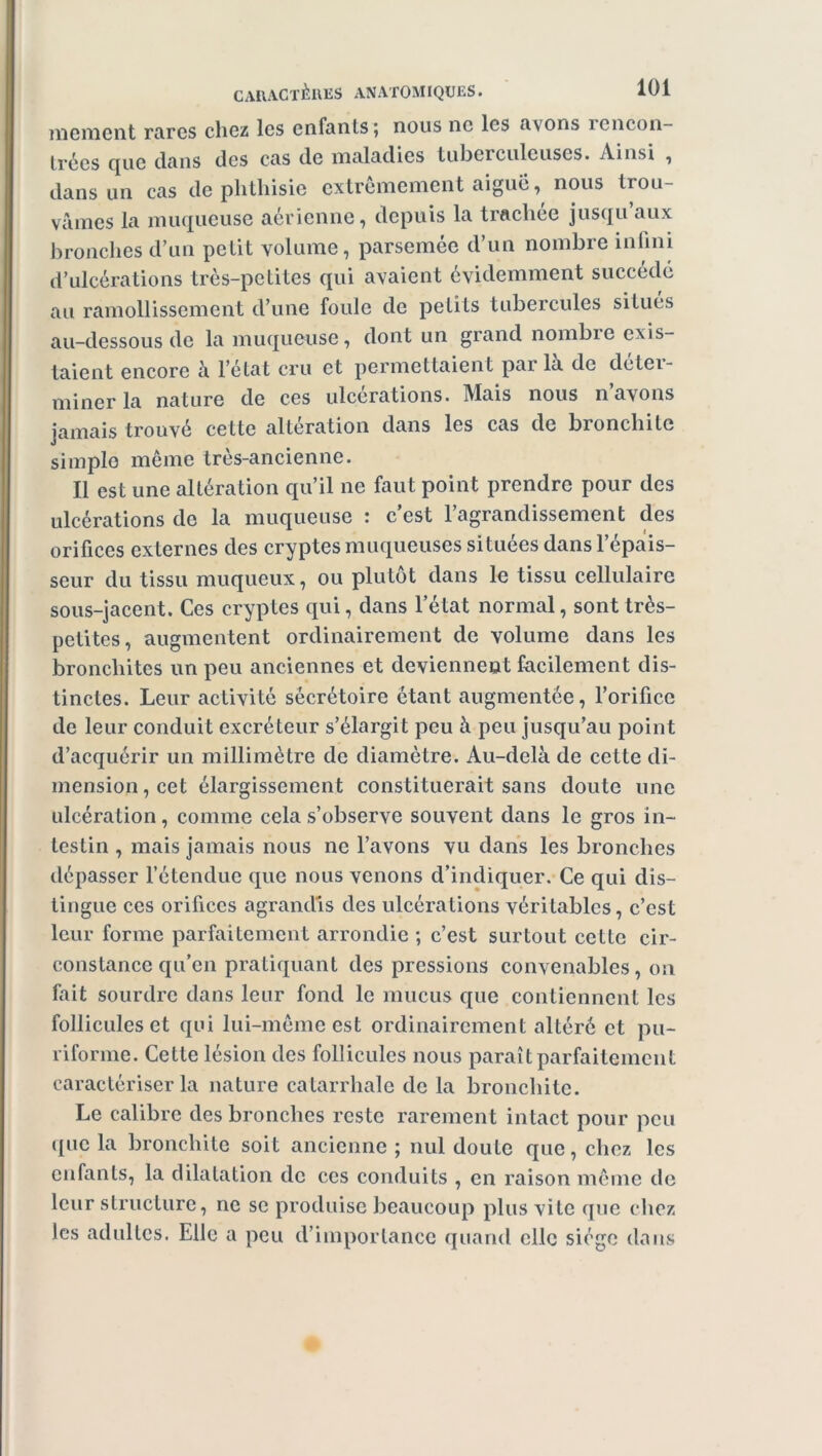 moment rares chez les enfants j nous ne les avons rencon- trées que clans des cas de maladies tuberculeuses. Ainsi , dans un cas de phthisie extrêmement aiguë, nous trou- vâmes la muqueuse aérienne, depuis la trachée jusqu’aux bronches d’un petit volume, parsemée d’un nombre infini d’ulcérations très-petites qui avaient évidemment succédé au ramollissement cl’une foule de petits tubercules situés au-dessous de la muqueuse, dont un grand nombio exis- taient encore à l’état cru et permettaient parla de déter- miner la nature de ces ulcérations. Mais nous n’avons jamais trouvé cette alteration dans les cas de bionchitc simple même très-ancienne. Il est une altération qu’il ne faut point prendre pour des ulcérations de la muqueuse : c’est l’agrandissement des orifices externes des cryptes muqueuses situées dans l’épais- seur du tissu muqueux, ou plutôt dans le tissu cellulaire sous-jacent. Ces cryptes qui, dans l’état normal, sont très- petites, augmentent ordinairement de volume dans les bronchites un peu anciennes et deviennent facilement dis- tinctes. Leur activité sécrétoire étant augmentée, l’orifice de leur conduit excréteur s’élargit peu à peu jusqu’au point d’acquérir un millimètre de diamètre. Au-delà de cette di- mension, cet élargissement constituerait sans doute une ulcération, comme cela s’observe souvent dans le gros in- testin , mais jamais nous ne l’avons vu dans les bronches dépasser l’étendue que nous venons d’indiquer. Ce qui dis- tingue ces orifices agrandis des ulcérations véritables, c’est leur forme parfaitement arrondie ; c’est surtout cette cir- constance qu’en pratiquant des pressions convenables, on fait sourdre dans leur fond le mucus que contiennent les follicules et qui lui-même est ordinairement altéré et pu- riforme. Cette lésion des follicules nous paraît parfaitement caractériser la nature catarrhale de la bronchite. Le calibre des bronches reste rarement intact pour peu que la bronchite soit ancienne ; nul doute que, chez les enfants, la dilatation de ces conduits , en raison même de leur structure, ne se produise beaucoup plus vite que chez les adultes. Elle a peu d’importance quand clic siège dans