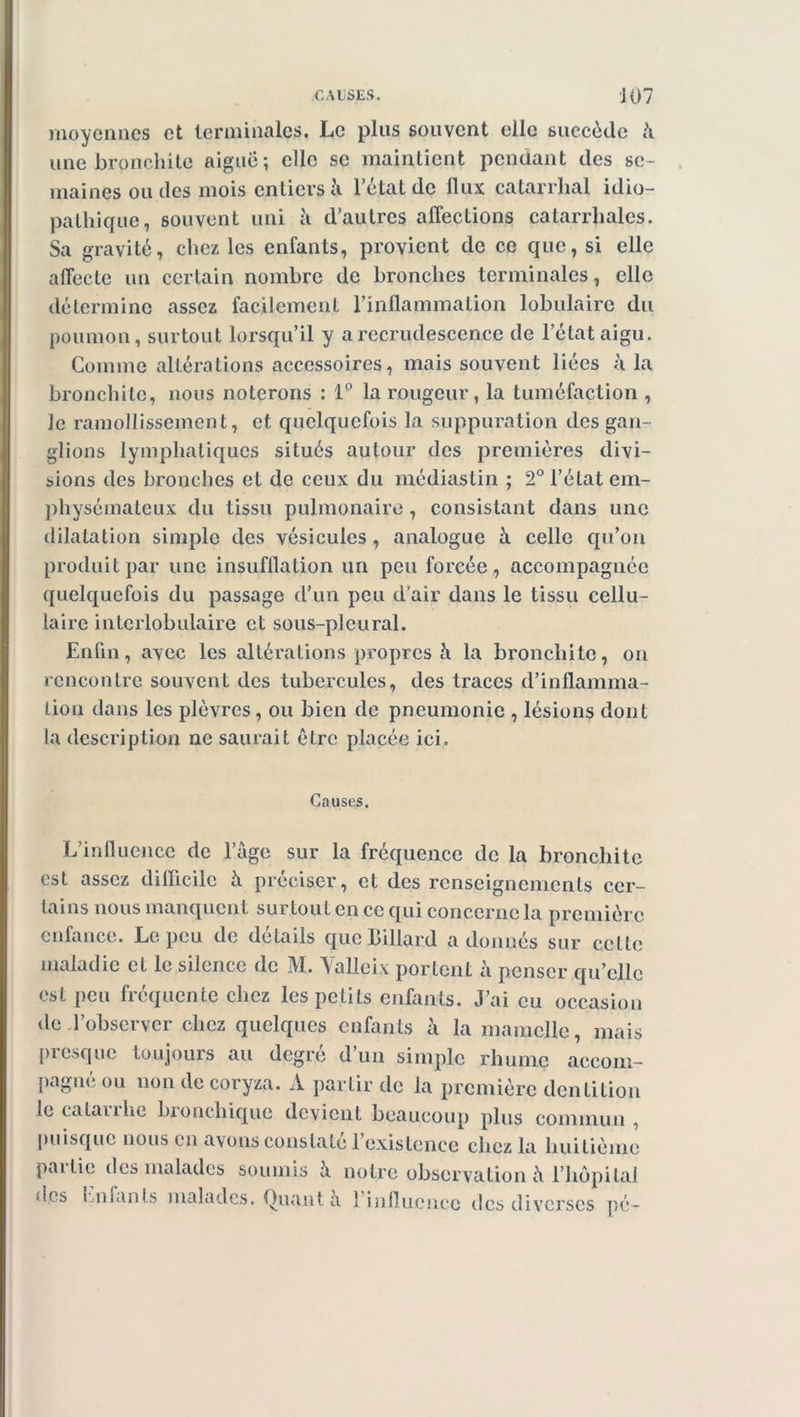 moyennes et terminales. Le plus souvent elle succède h. une bronchite aiguë; elle se maintient pendant des se- maines ou des mois entiers à l’etat de llux catarrhal idio- pathique, souvent uni h d’autres affections catarrhales. Sa gravité, chez les enfants, provient de ce que, si elle affecte un certain nombre de bronches terminales, elle détermine assez facilement l’inflammation lobulaire du poumon, surtout lorsqu’il y a recrudescence de l’état aigu. Comme altérations accessoires, mais souvent liées à la bronchite, nous noterons : 1° la rougeur, la tuméfaction , Je ramollissement, et quelquefois la suppuration des gan- glions lymphatiques situés autour des premières divi- sions des bronches et de ceux du médiaslin ; 2° l’état em- physémateux du tissu pulmonaire, consistant dans une dilatation simple des vésicules, analogue à. celle qu’on produit par une insufflation un peu forcée, accompagnée quelquefois du passage d’un peu d'air dans le tissu cellu- laire interlobulaire et sous-pleural. Enfin, avec les altérations propres h la bronchite, on rencontre souvent des tubercules, des traces d’inflamma- tion dans les plèvres, ou bien de pneumonie , lésions dont la description ne saurait être placée ici. Causes. L’influence de l’àge sur la fréquence de la bronchite est assez difficile h préciser, et des renseignements cer- tains nous manquent surtout en ce qui concerne la première enfance. Le peu de détails que billard adonnés sur celte maladie et le silence de M. Vallcix portent à penser qu’elle est peu fréquente chez les petits enfants. J’ai eu occasion de l’observer chez quelques enfants à la mamelle, mais presque toujours au degré d’un simple rhume accom- pagné ou non de coryza. A partir de la première dentition le catarrhe bronchique devient beaucoup plus commun , puisque nous en avons constaté l’existence chez la huitième partie des malades soumis à notre observation à l’hôpital fles Enfants malades. Quant a 1 influence des diverses pé-