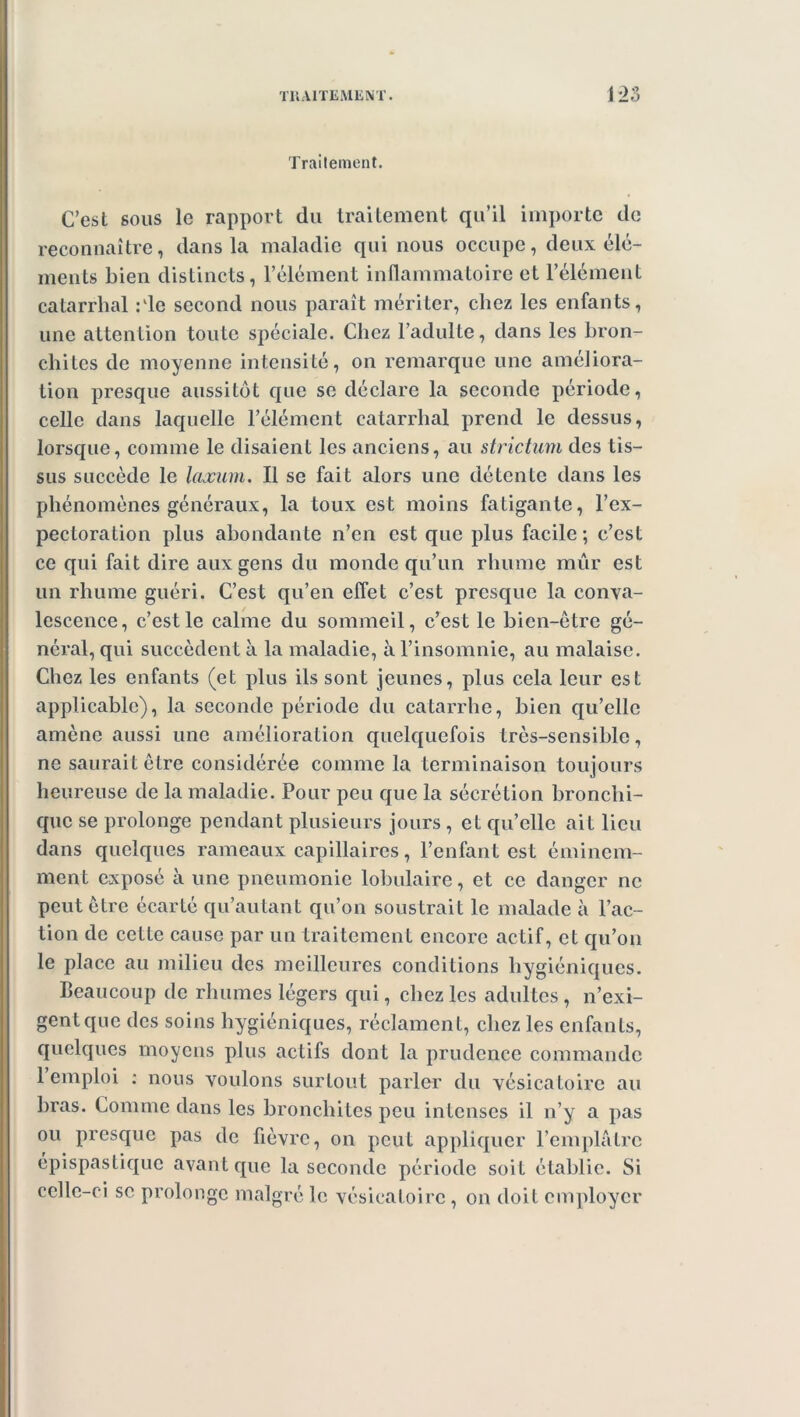 Traitement. C’est sous le rapport du traitement qu’il importe de reconnaître, dans la maladie qui nous occupe, deux élé- ments bien distincts, l’élément inflammatoire et l’élément catarrhal : ‘le second nous paraît mériter, chez les enfants, une attention toute spéciale. Chez l’adulte, dans les bron- chites de moyenne intensité, on remarque une améliora- tion presque aussitôt que se déclare la seconde période, celle dans laquelle l’élément catarrhal prend le dessus, lorsque, comme le disaient les anciens, au strictum des tis- sus succède le laxum. Il se fait alors une détente dans les phénomènes généraux, la toux est moins fatigante, l’ex- pectoration plus abondante n’en est que plus facile; c’est ce qui fait dire aux gens du monde qu’un rhume mûr est un rhume guéri. C’est qu’en effet c’est presque la conva- lescence, c’est le calme du sommeil, c’est le bien-être gé- néral, qui succèdent à la maladie, à l’insomnie, au malaise. Chez les enfants (et plus ils sont jeunes, plus cela leur est applicable), la seconde période du catarrhe, bien qu’elle amène aussi une amélioration quelquefois très-sensible, ne saurait être considérée comme la terminaison toujours heureuse de la maladie. Pour peu que la sécrétion bronchi- que se prolonge pendant plusieurs jours , et qu’elle ait lieu dans quelques rameaux capillaires, l’enfant est éminem- ment exposé à une pneumonie lobulaire, et ce danger ne peut être écarté qu’autant qu’on soustrait le malade à l’ac- tion de cette cause par un traitement encore actif, et qu’on le place au milieu des meilleures conditions hygiéniques. Beaucoup de rhumes légers qui, chez les adultes, n’exi- gent que des soins hygiéniques, réclament, chez les enfants, quelques moyens plus actifs dont la prudence commande 1 emploi : nous voulons surtout parler du vésicatoire au bras. Comme dans les bronchites peu intenses il n’y a pas ou presque pas de fièvre, on peut appliquer l’emplâtre épispastique avant que la seconde période soit établie. Si celle-ci se prolonge malgré le vésicatoire, on doit employer