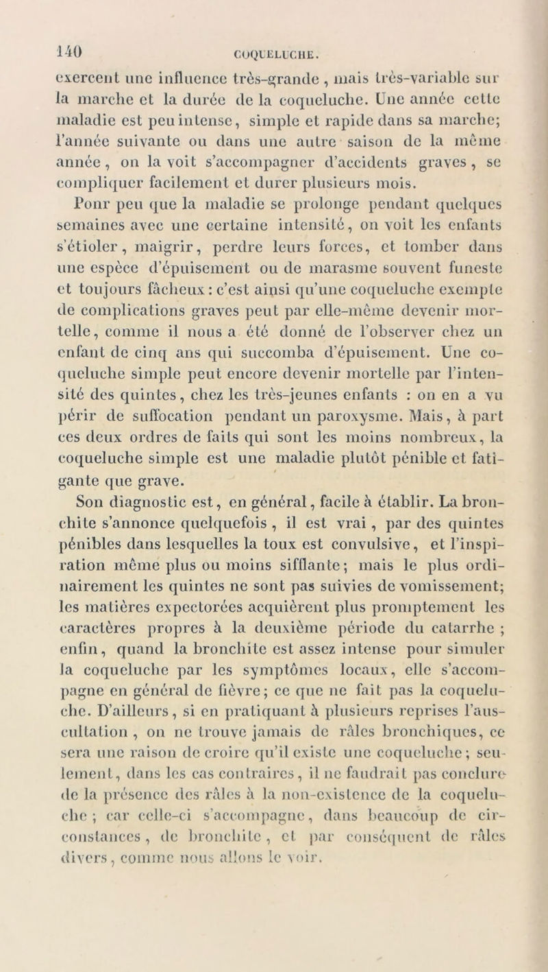 exercent une influence très-grande , mais très-variable sur la marche et la durée de la coqueluche. Une année celte maladie est peu intense, simple et rapide dans sa marche; l’année suivante ou dans une autre saison de la même année, on la voit s’accompagner d’accidents graves, se compliquer facilement et durer plusieurs mois. Ponr peu que la maladie se prolonge pendant quelques semaines avec une certaine intensité, on voit les enfants s’étioler, maigrir, perdre leurs forces, et tomber dans une espèce d’épuisement ou de marasme souvent funeste et toujours fâcheux: c’est ainsi qu’une coqueluche exemple de complications graves peut par elle-même devenir mor- telle, comme il nous a été donné de l’observer chez un enfant de cinq ans qui succomba d’épuisement. Une co- queluche simple peut encore devenir mortelle par l’inten- sité des quintes, chez les très-jeunes enfants : on en a vu périr de suffocation pendant un paroxysme. Mais, à part ces deux ordres de faits qui sont les moins nombreux, la coqueluche simple est une maladie plutôt pénible et fati- gante que grave. Son diagnostic est, en général, facile à établir. La bron- chite s’annonce quelquefois , il est vrai , par des quintes pénibles dans lesquelles la toux est convulsive, et l’inspi- ration même plus ou moins sifflante; mais le plus ordi- nairement les quintes ne sont pas suivies de vomissement; les matières expectorées acquièrent plus promptement les caractères propres à la deuxième période du catarrhe ; enfin, quand la bronchite est assez intense pour simuler la coqueluche par les symptômes locaux, elle s’accom- pagne en général de fièvre; ce que ne fait pas la coquelu- che. D’ailleurs, si en pratiquant à plusieurs reprises l’aus- cultation , on ne trouve jamais de râles bronchiques, ce sera une raison de croire qu’il existe une coqueluche; seu- lement, dans les cas contraires, il ne faudrait pas conclure de la présence des râles à la non-existence de la coquelu- che ; car celle-ci s’accompagne, dans beaucoup de cir- constances , de bronchite, et par conséquent de râles divers, comme nous allons le voir.