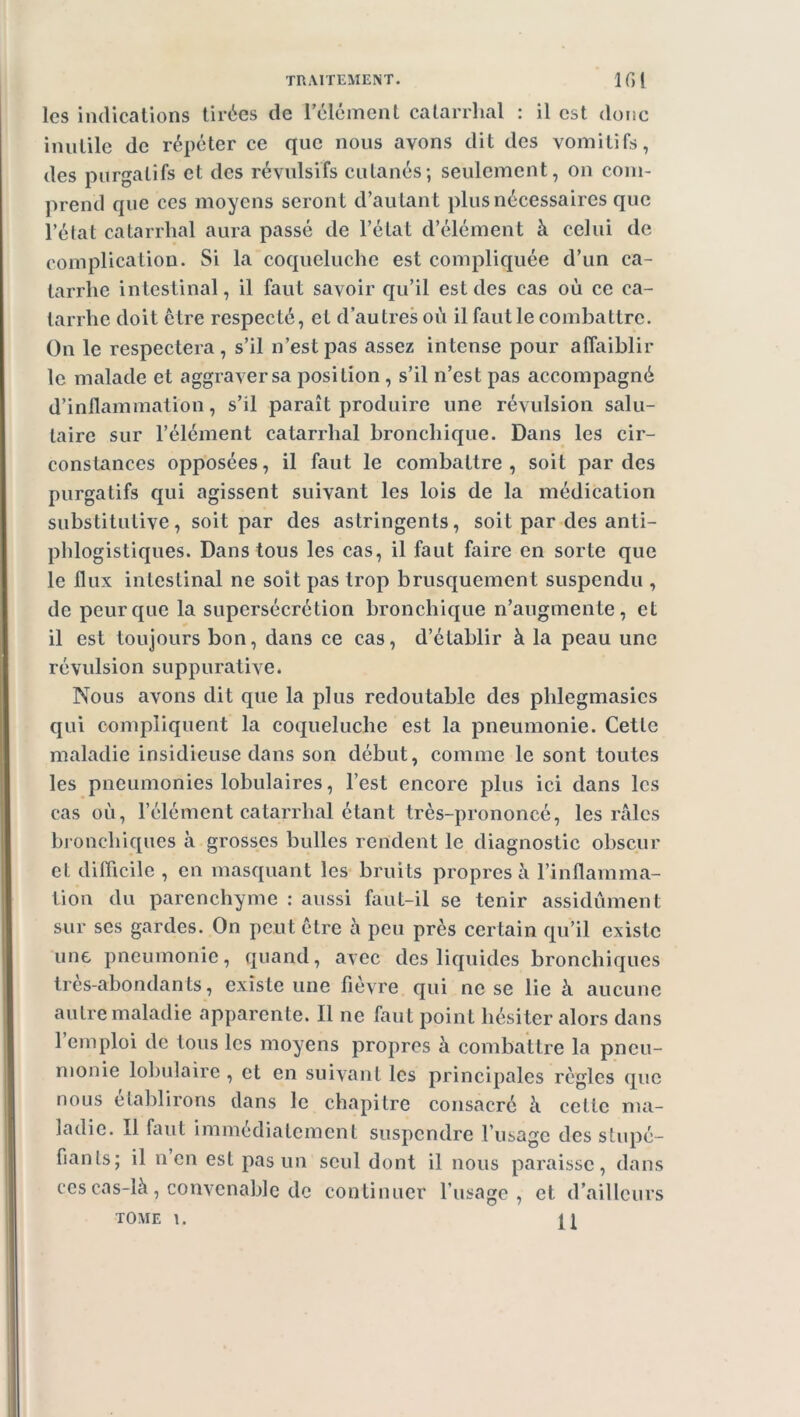 les indications tirées de l’élément catarrhal : il est donc inutile de répéter ce que nous avons dit des vomitifs, des purgatifs et des révulsifs cutanés; seulement, on com- prend que ces moyens seront d’autant plus nécessaires que l’état catarrhal aura passé de l’état d’élément à celui de complication. Si la coqueluche est compliquée d’un ca- tarrhe intestinal, il faut savoir qu’il est des cas où ce ca- tarrhe doit être respecté, et d’autres où il faut le combattre. On le respectera, s’il n’est pas assez intense pour affaiblir le malade et aggraver sa position , s’il n’est pas accompagné d’inflammation, s’il paraît produire une révulsion salu- taire sur l’élément catarrhal bronchique. Dans les cir- constances opposées, il faut le combattre, soit par des purgatifs qui agissent suivant les lois de la médication substitutive, soit par des astringents, soit par des anti- phlogistiques. Dans tous les cas, il faut faire en sorte que le flux intestinal ne soit pas trop brusquement suspendu , de peur que la supersécrétion bronchique n’augmente, et il est toujours bon, dans ce cas, d’établir à la peau une révulsion suppurative. Nous avons dit que la plus redoutable des phlegmasics qui compliquent la coqueluche est la pneumonie. Celle maladie insidieuse dans son début, comme le sont toutes les pneumonies lobulaires, l’est encore plus ici dans les cas où, l’élément catarrhal étant très-prononcé, les râles bronchiques à grosses bulles rendent le diagnostic obscur et difficile , en masquant les bruits propres à l’inflamma- tion du parenchyme : aussi faut-il se tenir assidûment sur ses gardes. On peut être à peu près certain qu’il existe une pneumonie, quand, avec des liquides bronchiques très-abondants, existe une fièvre qui ne se lie à aucune autre maladie apparente. Il ne faut point hésiter alors dans l’emploi de tous les moyens propres à combattre la pneu- monie lobulaire, et en suivant les principales règles que nous établirons dans le chapitre consacré à cette ma- ladie. Il faut immédiatement suspendre l’usage des stupé- fianls; il n en est pas un seul dont il nous paraisse, dans ces cas-là, convenable de continuer l’usage, et d’ailleurs TOME I. [J