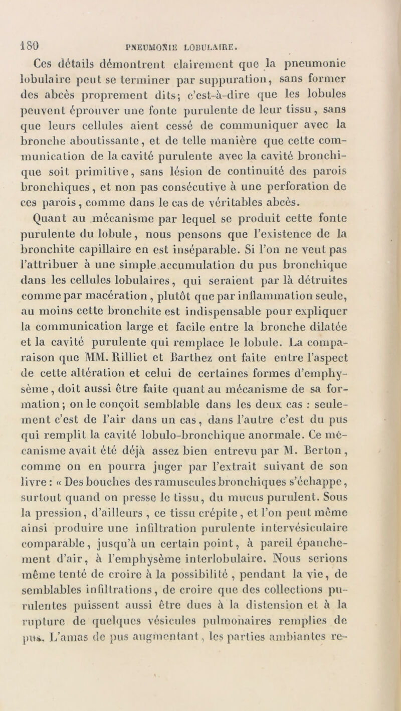 Ces détails démontrent clairement que la pneumonie lobulaire peut se terminer par suppuration, sans former des abcès proprement dits; c’est-à-dire que les lobules peuvent éprouver une fonte purulente de leur tissu, sans que leurs cellules aient cessé de communiquer avec la bronche aboutissante, et de telle manière que cette com- munication de la cavité purulente avec la cavité bronchi- que soit primitive, sans lésion de continuité des parois bronchiques, et non pas consécutive à une perforation de ces parois, comme dans le cas de véritables abcès. Quant au mécanisme par lequel se produit cette fonte purulente du lobule, nous pensons que l’existence de la bronchite capillaire en est inséparable. Si l’on ne veut pas l’attribuer à une simple accumulation du pus bronchique dans les cellules lobulaires, qui seraient par là détruites comme par macération , plutôt que par inflammation seule, au moins cette bronchite est indispensable pour expliquer la communication large et facile entre la bronche dilatée et la cavité purulente qui remplace le lobule. La compa- raison que MM. Rilliet et Barthez ont faite entre l’aspect de celte altération et celui de certaines formes d’emphy- sème, doit aussi être faite quant au mécanisme de sa for- mation ; on le conçoit semblable dans les deux cas : seule- ment c’est de l’air dans un cas, dans l’autre c’est du pus qui remplit la cavité lobulo-bronchique anormale. Ce mé- canisme avait été déjà assez bien entrevu par M. Berton, comme on en pourra juger par l’extrait suivant de son livre : « Des bouches des minuscules bronchiques s’échappe, surtout quand on presse le tissu, du mucus purulent. Sous la pression, d’ailleurs , ce tissu crépite, et l’on peut même ainsi produire une infiltration purulente intervésiculaire comparable, jusqu’à un certain point, à pareil épanche- ment d’air, à l’emphysème interlobulaire. Nous serions même tenté de croire à la possibilité , pendant la vie, de semblables infiltrations, de croire que des collections pu- rulentes puissent aussi être dues à la distension et à la rupture de quelques vésicules pulmonaires remplies de pu*. L’amas de pus augmentant, les parties ambiantes re-