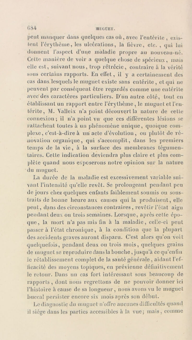 peut manquer dans quelques cas où, avec l'entérite , exis- tent l'érythème, les ulcérations, la lièvre, etc. , qui lui donnent l’aspect d’une maladie propre au nouveau-né. Celte manière de voir a quelque chose de spécieux, mais elle est, suivant nous, trop rétrécie, contraire à la vérité sous certains rapports. En effet, il y a certainement des cas dans lesquels le muguet existe sans entérite, et qui ne peuvent par conséquent être regardés comme une entérite avec des caractères particuliers. D’un autre côté, tout en établissant un rapport entre F érythème, le muguet et l’en- lcrite, M. Yalleix n’a point découvert la nature de cette connexion; il n’a point vu que ces différentes lésions se rattachent toutes à un phénomène unique, quoique com- plexe, c’est-à-dire à un acte d’évolution, ou plutôt de ré- novation organique, qui s’accomplit, dans les premiers temps de la vie, à la surface des membranes tégumen- taires. Cette indication deviendra plus claire et plus com- plète quand nous exposerons notre opinion sur la nature du muguet. La durée de la maladie est excessivement variable sui- vant l’intensité qu’elle revêt. Se prolongeant pendant peu de jours chez quelques enfants faiblement soumis ou sous- traits de bonne heure aux causes qui la produisent, elle peut, dans des circonstances contraires, revêtir l’état aigu pendant deux ou trois semaines. Lorsque, après cette épo- que, la mort n’a pas mis fin à la maladie, celle-ci peut passer à l’état chronique, à la condition que la plupart des accidents graves auront disparu. C’est alors qu’on voit quelquefois, pendant deux ou trois mois, quelques grains de muguet se reproduire dans la bouche , jusqu a cequ’enfin le rétablissement complet de la santé générale, aidant l'ef- ficacité des moyens topiques, en prévienne définitivement le retour. Dans un cas fort intéressant sous beaucoup de rapports , dont nous regrettons de ne pouvoir donner ici l’histoire à cause de sa longueur, nous avons vu le muguet buccal persister encore six mois après son début. Le diagnostic du muguet n’offre aucunes difficultés quand il siège dans les parties accessibles à la vue; mais, comme