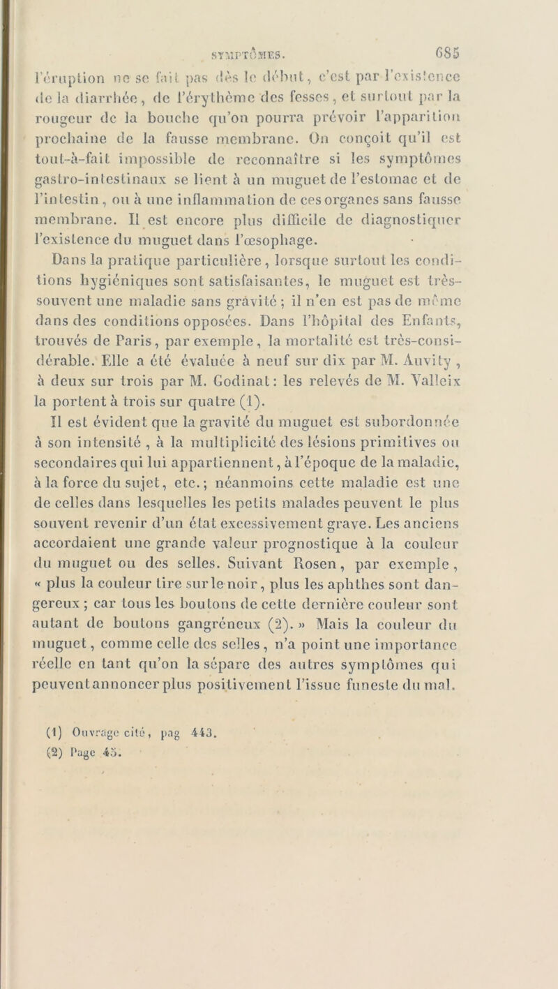 l’éruption no so fait pas dès le début, c’est par 1 exislcnce de la diarrhée, de l’érythème des fesses, et surtout par la rougeur de ia bouche qu’on pourra prévoir l’apparition prochaine de la fausse membrane. On conçoit qu’il est tout-à-fait impossible de reconnaître si les symptômes gastro-intestinaux se lient h un muguet de l’estomac et de l’intestin , ou à une inflammation de ces organes sans fausse membrane. Il est encore plus difficile de diagnostiquer l’existence du muguet dans l’œsophage. Dans la pratique particulière, lorsque surtout les condi- tions hygiéniques sont satisfaisantes, le muguet est très- souvent une maladie sans gravité; il n’en est pas de même dans des conditions opposées. Dans l’hôpital des Enfants, trouvés de Paris, par exemple, la mortalité est très-consi- dérable. Elle a été évaluée à neuf sur dix par M. Àuvity , à deux sur trois par M. Godinat: les relevés de M. Yalleix la portent à trois sur quatre (1). Il est évident que la gravité du muguet est subordonnée à son intensité , à la multiplicité des lésions primitives ou secondaires qui lui appartiennent, à l’époque de la maladie, à la force du sujet, etc.; néanmoins cette maladie est une de celles dans lesquelles les petits malades peuvent le plus souvent revenir d’un état excessivement grave. Les anciens accordaient une grande valeur prognostique à la couleur du muguet ou des selles. Suivant Rosen, par exemple, « plus la couleur lire sur le noir, plus les aphlhes sont dan- gereux ; car tous les boulons de cette dernière couleur sont autant de boutons gangréneux (2). » Mais la couleur du muguet, comme celle des selles , n’a point une importance réelle en tant qu’on la sépare (les autres symptômes qui pcuventannoncer plus positivement l’issue funeste du mal. (1) Ou vragecité, jmg 443. (2) Page -43.