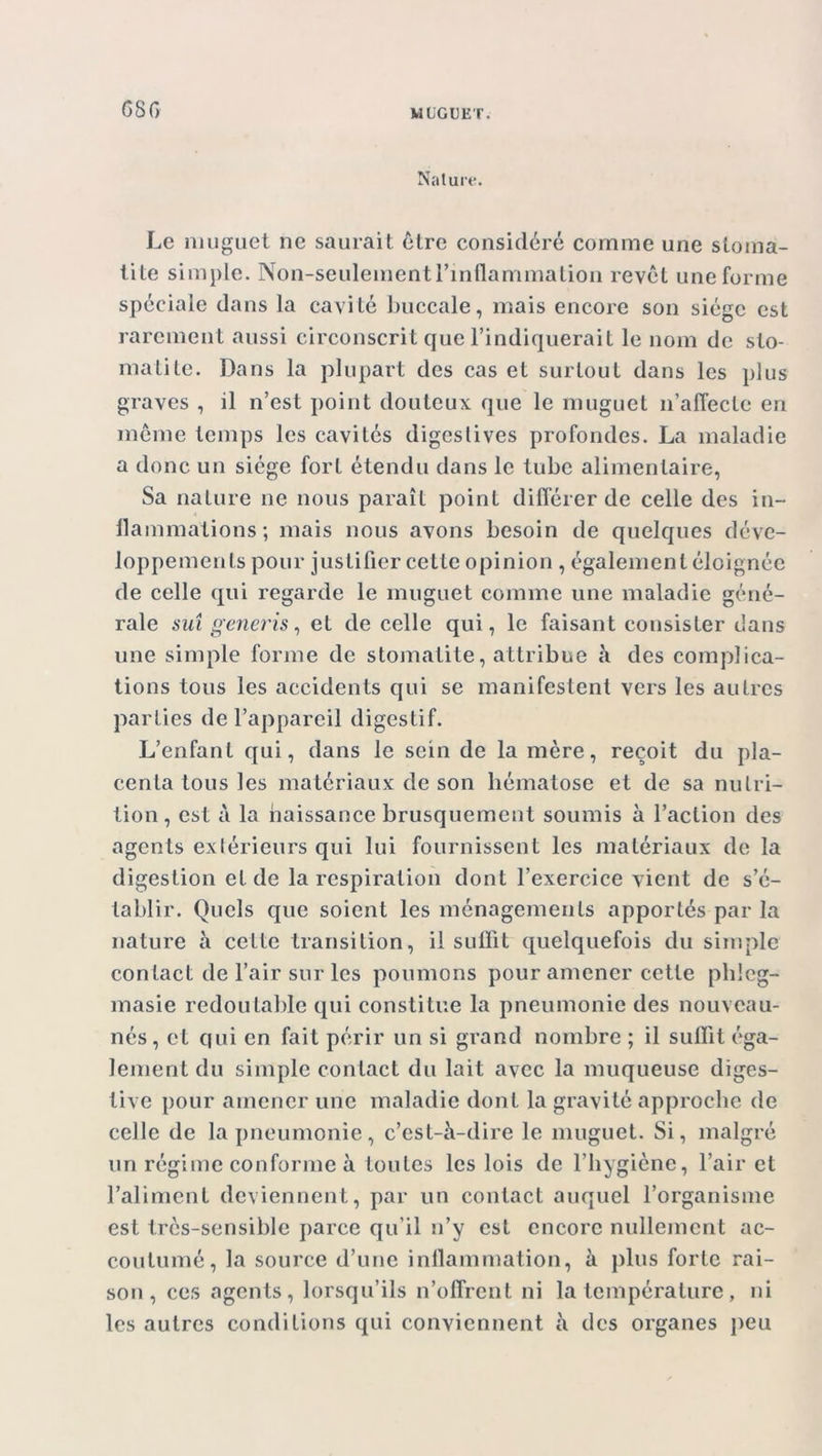 G8G Nature. Le muguet ne saurait être considéré comme une stoma- tite simple. Non-seulement l’inflammation revêt une forme spéciale dans la cavité buccale, mais encore son siège est rarement aussi circonscrit que l’indiquerait le nom de sto- matite. Dans la plupart des cas et surtout dans les plus graves , il n’est point douteux que le muguet n’affecte en même temps les cavités digestives profondes. La maladie a donc un siège fort étendu dans le tube alimentaire, Sa nature ne nous paraît point différer de celle des in- flammations; mais nous avons besoin de quelques déve- loppements pour justifier cette opinion , également éloignée de celle qui regarde le muguet comme une maladie géné- rale sut generis, et de celle qui, le faisant consister dans une simple forme de stomatite, attribue à des complica- tions tous les accidents qui se manifestent vers les autres parties de l’appareil digestif. L’enfant qui, dans le sein de la mère, reçoit du pla- centa tous les matériaux de son hématose et de sa nutri- tion, est à la naissance brusquement soumis à l’action des agents extérieurs qui lui fournissent les matériaux de la digestion et de la respiration dont l’exercice vient de s’é- tablir. Quels que soient les ménagements apportés par la nature à cette transition, il suffit quelquefois du simple contact de l’air sur les poumons pour amener cette plileg- masie redoutable qui constitue la pneumonie des nouveau- nés, et qui en fait périr un si grand nombre ; il suffit éga- lement du simple contact du lait avec la muqueuse diges- tive pour amener une maladie dont la gravité approche de celle de la pneumonie, c’est-à-dire le muguet. Si, malgré un régime conforme à toutes les lois de l’hygiène, l’air et l’aliment deviennent, par un contact auquel l’organisme est très-sensible parce qu’il n’y est encore nullement ac- coutumé, la source d’une inflammation, à plus forte rai- son, ces agents, lorsqu’ils n’offrent ni la température, ni les autres conditions qui conviennent à des organes peu