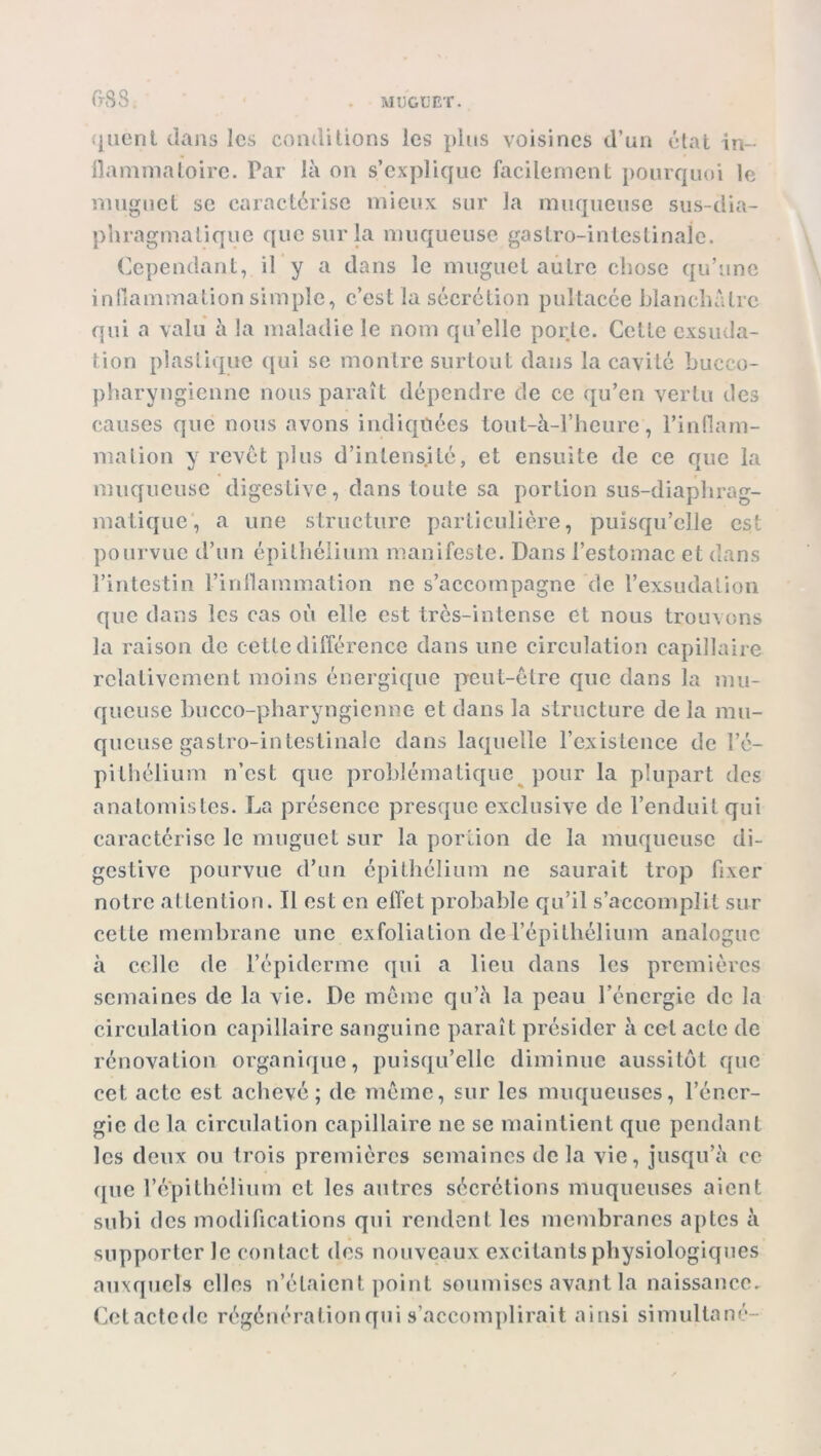 (KS8 quent dans les conditions les plus voisines d’un état in- flammatoire. Par là on s’explique facilement pourquoi le muguet se caractérise mieux sur la muqueuse sus-dia- phragmatique que sur la muqueuse gastro-intestinale. Cependant, il y a dans le muguet autre chose qu’une inflammation simple, c’est la sécrétion pultacée blanchâtre qui a valu à la maladie le nom qu’elle porte. Celte exsuda- tion plastique qui se montre surtout dans la cavité bucco- pharyngienne nous paraît dépendre de ce qu’en vertu des causes que nous avons indiquées tout-à-l’heure, l’inflam- mation y revêt plus d’intensité, et ensuite de ce que la muqueuse digestive, dans toute sa portion sus-diaphrag- matique, a une structure particulière, puisqu’elle est pourvue d’un épithélium manifeste. Dans l’estomac et dans l’intestin l’inflammation ne s’accompagne de l’exsudation que dans les cas où elle est très-intense et nous trouvons la raison de cette différence dans une circulation capillaire relativement moins énergique peut-être que dans la mu- queuse bucco-pharyngienne et dans la structure de la mu- queuse gastro-intestinale dans laquelle l’existence de l’é- pithélium n’est que problématique pour la plupart des anatomistes. La présence presque exclusive de l’enduit qui caractérise le muguet sur la portion de la muqueuse di- gestive pourvue d’un épithélium ne saurait trop fixer notre attention. Il est en effet probable qu’il s’accomplit sur celte membrane une exfoliation de l’épithélium analogue à celle de l’épiderme qui a lieu dans les premières semaines de la vie. De même qu’à la peau l’énergie de la circulation capillaire sanguine paraît présider à cet acte de rénovation organique, puisqu’elle diminue aussitôt que cet acte est achevé; de même, sur les muqueuses, l’éner- gie de la circulation capillaire ne se maintient que pendant les deux ou trois premières semaines de la vie, jusqu’à ce que l’épithélium et les autres sécrétions muqueuses aient subi des modifications qui rendent les membranes aptes à supporter le contact des nouveaux excitants physiologiques auxquels elles n’étaient point soumises avant la naissance. Cetactede régénération qui s’accomplirait ainsi simultané-