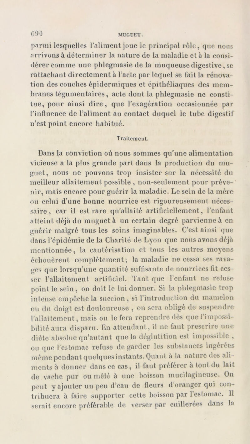 G90 parmi lesquelles l'aliment joue le principal rôle, que nous arrivons à déterminer la nature de la maladie et à la consi- dérer comme une phlegmasie de la muqueuse digestive, se rattachant directement à l’acte par lequel se fait la rénova- tion des couches épidermiques et épithéliaques des mem- branes téguinentaires, acte dont la phlegmasie ne consti- tue, pour ainsi dire, que l'exagération occasionnée par l’influence de l’aliment au contact duquel le tube digestif n’est point encore habitué. Traitement. Dans la conviction où nous sommes qu’une alimentation vicieuse a la plus grande part dans la production du mu- guet, nous ne pouvons trop insister sur la nécessité du meilleur allaitement possible , non-seulement pour préve- nir, mais encore pour guérir la maladie. Le sein de la mère ou celui d’une bonne nourrice est rigoureusement néces- saire, car il est rare qu’allaité artificiellement, l’enfant atteint déjà du muguet à un certain degré parvienne à en guérir malgré tous les soins imaginables. C’est ainsi que dans l’épidémie de la Charité de Lyon que nous avons déjà mentionnée, la cautérisation et tous les autres moyens échouèrent complètement; la maladie ne cessa ses rava- ges que lorsqu’une quantité suffisante de nourrices fit ces- ser l’allaitement artificiel. Tant que l’enfant ne refuse point le sein, on doit le lui donner. Si la phlegmasie trop intense empêche la succion, si l’introduction du mamelon ou du doigt est douloureuse , on sera obligé de suspendre l’allaitement, mais on le fera reprendre dès que l’impossi- bilité aura disparu. En attendant, il ne faut prescrire une diète absolue qn’autant que la déglutition est impossible , ou que l’estomac refuse de garder les substances ingérées même pendant quelques instants. Quant a la nature des ali- ments à donner dans ce cas, il faut préférer a tout du lait de vache pur ou mêlé à une boisson mucilagineuse. On peut y ajouter un peu d’eau de fleurs d oranger qui con- tribuera à faire supporter cette boisson par 1 estomac. Il serait encore préférable de verser par cuillerées dans la