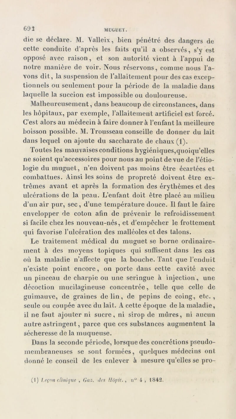 602 die se déclare. M. Valleix, bien pénétré des dangers de cette conduite d’après les faits qu’il a observés, s’y est opposé avec raison, et son autorité vient à l’appui de notre manière de voir. Nous réservons, comme nous l’a- vons dit, la suspension de l’allaitement pour des cas excep- tionnels ou seulement pour la période de la maladie dans laquelle la succion est impossible ou douloureuse. Malheureusement, dans beaucoup de circonstances, dans les hôpitaux, par exemple, l’allaitement artificiel est forcé. C’est alors au médecin à faire donnera l’enfant la meilleure boisson possible. M. Trousseau conseille de donner du lait dans lequel on ajoute du saccharate de chaux (1). Toutes les mauvaises conditions hygiéniques,quoiqu’elles ne soient qu’accessoires pour nous au point de vue de l’étio- logie du muguet, n’en doivent pas moins être écartées et combattues. Ainsi les soins de propreté doivent être ex- trêmes avant et après la formation des érythèmes et des ulcérations de la peau. L’enfant doit être placé au milieu d’un air pur, sec, d’une température douce. Il faut le faire envelopper de coton afin de prévenir le refroidissement si facile chez les nouveau-nés, et d’empêcher le frottement qui favorise l’ulcération des malléoles et des talons. Le traitement médical du muguet se borne ordinaire- ment à des moyens topiques qui suffisent dans les cas où la maladie n’affecte que la bouche. Tant que l’enduit n’existe point encore, on porte dans cette cavité avec un pinceau de charpie ou une seringue à injection, une décoction mucilagineuse concentrée, telle que celle de guimauve, de graines de lin, de pépins de coing, etc., seule ou coupée avec du lait. A cette époque de la maladie, il ne faut ajouter ni sucre, ni sirop de mures, ni aucun autre astringent, parce que ces substances augmentent la sécheresse de la muqueuse. Dans la seconde période, lorsque des concrétions pseudo- membraneuses se sont formées, quelques médecins ont donné le conseil de les enlever à mesure qu’elles se pro-