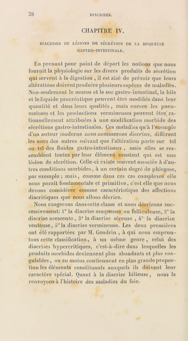 CHAPITRE IV. DIACUISES OU LÉSIONS DE SÉCRETION DE LA MUOUEUSE gastro-intestinale. En prenant pour point de départ les notions que nous fournit la physiologie sur les divers produits de sécrétion qui servent à la digestion , il est aisé de prévoir que leurs altérations doiventproduire plusieurs espèces de maladies. Non-seulement le mucus et le suc gastro-intestinal, la bile et le liquide pancréatique peuvent être modifiés dans leur quantité et dans leurs qualités , mais encore les pneu- matoses et les productions vermineuses peuvent être] ra- tionnellement attribuées à une modification morbide des sécrétions gastro-intestinales. Ces maladies qu’à l’exemple d’un auteur moderne nous nommerons diacrises, diffèrent les unes des autres suivant que l’altération porte sur tel ou tel des fluides gastro-intestinaux , mais elles se res- semblent toutes par leur élément constant qui est une lésion de sécrétion. Celle-ci existe souvent associée à d’au- tres conditions morbides, à un certain degré de pliîogose, par exemple ; mais, comme dans ces cas complexes elle nous paraît fondamentale et primitive, c’est elle que nous devons considérer comme caractéristique des affections diacritiques que nous allons décrire. Nous rangerons dans cette classe et nous décrirons suc- cessivement: 1° la diacrise muqueuse ou folliculeuse, 2° la diacrise acescente , 3® la diacrise séreuse , 4° la diacrise venteuse, 5® la diacrise vermineuse. Les deux premières ont été rapportées par M. Gendrin , à qui nous emprun- tons cette classification, à un meme genre, celui des diacrises hypercritiques, c’est-à-dire dans lesquelles les produits morbides deviennent plus abondants et plus coa- gulables , ou au moins contiennent en plus grande propor- tion les éléments constituants auxquels ils doivent leur caractère spécial. Quant à la diacrise bilieuse, nous la renvoyons à l’histoire des maladies du foie.