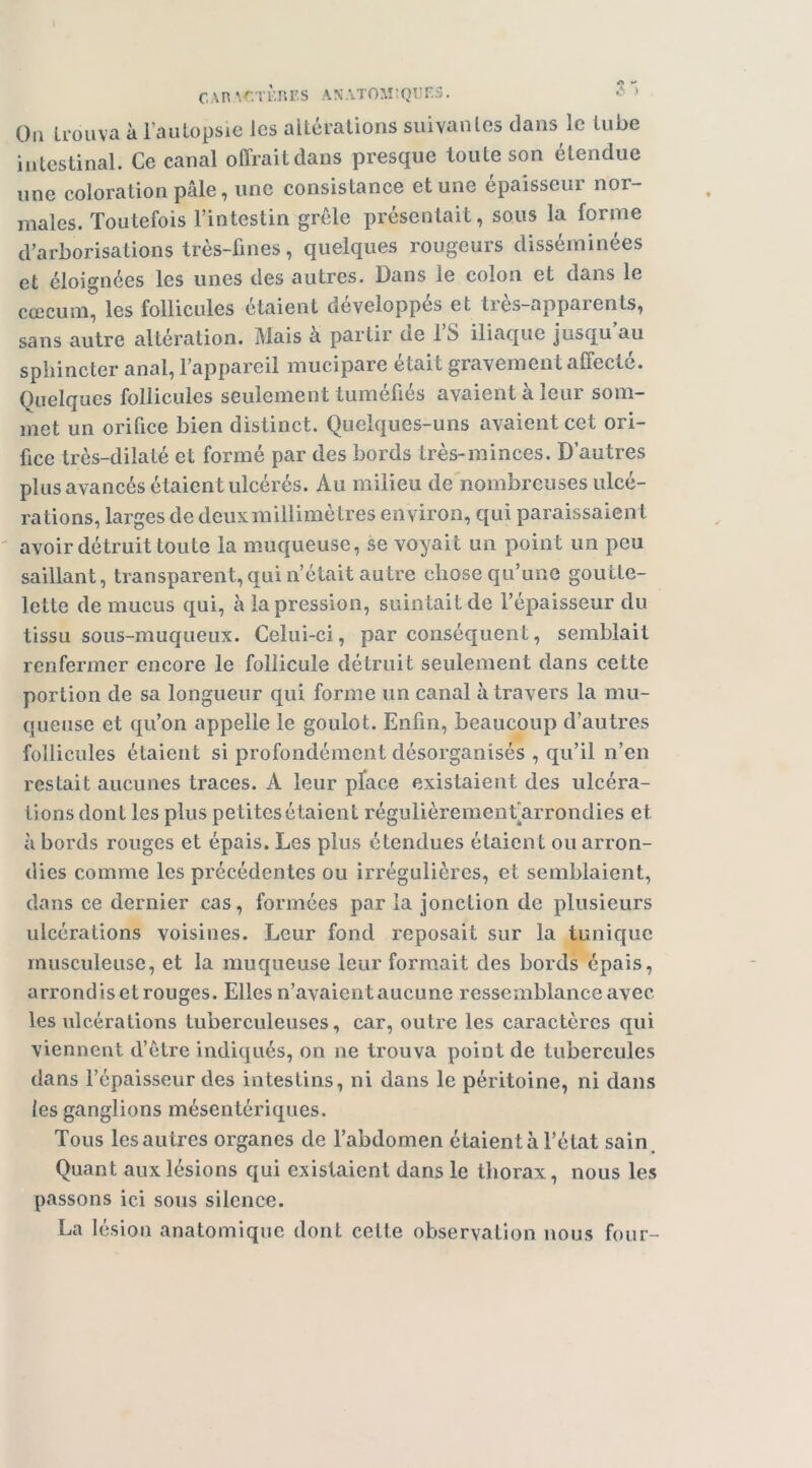 l CAR ^^.TKJîES AXATOArQIJF.S. - > Oti trouva à i’autopsie les altérations suivantes dans le tube intestinal. Ce canal offrait dans presque toute son étendue une coloration pâle, une consistance et une épaisseur nor- males. Toutefois l’intestin grêle présentait, sous la forme d’arborisations très-fines, quelques rougeurs disséminées et éloignées les unes des autres. Dans le colon et dans le cæcum, les follicules étaient développés et très-apparents, sans autre altération. Mais a partir de 1 b iliaque jusqu au sphincter anal, l’appareil mucipare était gravement affecté. Quelques follicules seulement tuméfiés avaient à leur som- met un orifice bien distinct. Quelques-uns avaient cet ori- fice très-dilaté et formé par des bords très-minces. D’autres plus avancés étaient ulcérés. Au milieu de nombreuses ulcé- rations, larges de deux millimè tres environ, qui paraissaient avoir détruit toute la muiqueuse, se voyait un point un peu saillant, transparent, qui n’était autre chose qu’une goutte- lette de mucus qui, à la pression, suintait de l’épaisseur du tissu sous-muqueux. Celui-ci, par conséquent, semblait renfermer encore le follicule détruit seulement dans cette portion de sa longueur qui forme un canal à travers la mu- queuse et qu’on appelle le goulot. Enfin, beaucoup d’autres follicules étaient si profondément désorganisés , qu’il n’en restait aucunes traces. A leur pface existaient des ulcéra- tions dont les plus petites étaient régulièremenfarrondies et à bords rouges et épais. Les plus étendues étaient ou arron- dies comme les précédentes ou irrégulières, et semblaient, dans ce dernier cas, formées par la jonction de plusieurs ulcérations voisines. Leur fond reposait sur la tunique musculeuse, et la muqueuse leur formait des bords épais, arrondis et rouges. Elles n’avaient aucune ressemblance avec les ulcérations tuberculeuses, car, outre les caractères qui viennent d’ètre indiqués, on ne trouva point de tubercules dans l’épaisseur des intestins, ni dans le péritoine, ni dans les ganglions mésentériques. Tous les autres organes de l’abdomen étaient à l’état sain. Quant aux lésions qui existaient dans le thorax, nous les passons ici sous silence. La lésion anatomique dont cette observation nous four-