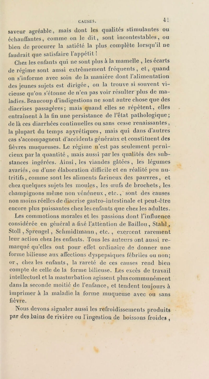 saveur agréable, mais dont les qualités stimulantes ou écliauffantes, comme on le dit, sont incontestables, ou bien de procurer la satiété la plus complète lorsqu’il ne faudrait que satisfaire l’appétit ! Chez les enfants qui ne sont plus à la mamelle , les écarts de régime sont aussi extrêmement frequents, et, quand on s’informe avec soin de la maniéré dont 1 alimentation des jeunes sujets est dirigée, on la trouve si souvent vi- cieuse qu’on s’étonne de n’en pas voir résulter plus de ma- ladies. Beaucoup d’indigestions ne sont autre chose que des diacrises passagères ; mais quand elles se répètent, elles entraînent à la fin une persistance de l’état pathologique ; de là ces diarrhées continuelles ou sans cesse renaissantes, la plupart du temps apyrétiques, mais qui dans d’autres cas s’accompagnent d’accidents généraux et constituent des fièvres muqueuses. Le régime n’est pas seulement perni- cieux par la quantité, mais aussi parles qualités des sub- stances ingérées. Ainsi, les viandes gâtées, lés légumes avariés, ou d’une élaboration difficile et en réalité peu nu- tritifs , comme sont les aliments farineux des pauvres, et chez quelques sujets les moules, les œufs de brochets, les champignons même non vénéneux, etc., sont des causes non moins réelles de diacrise gastro-intestinale et peut-ê tre encore plus puissantes chez les enfan ts que chez les adultes. Les commotions morales et les passions dont l’influence considérée en général a fixé l’attenlion de Bâillon, Stahl., Stoll, Sprengel, Schmidtmann, etc. , exercent rarement leur action chez les enfants. Tous les auteurs ont aussi re- marqué qu’elles ont pour effet ordinaire de donner une forme bilieuse aux affections dyspepsiques fébriles ou non; or, chez les enfants, la rareté de ces causes rend bien compte de celle de là forme bilieuse. Les excès de travail intellectuel et la masturbation agissent plus communément dans la seconde moitié de l’enfance, et tendent toujours à imprimer à la maladie la forme muqueuse avec ou sans fièvre. Nous devons signaler aussi les refroidissements produits • par des bains de rivière ou fingestion de boissons froides,