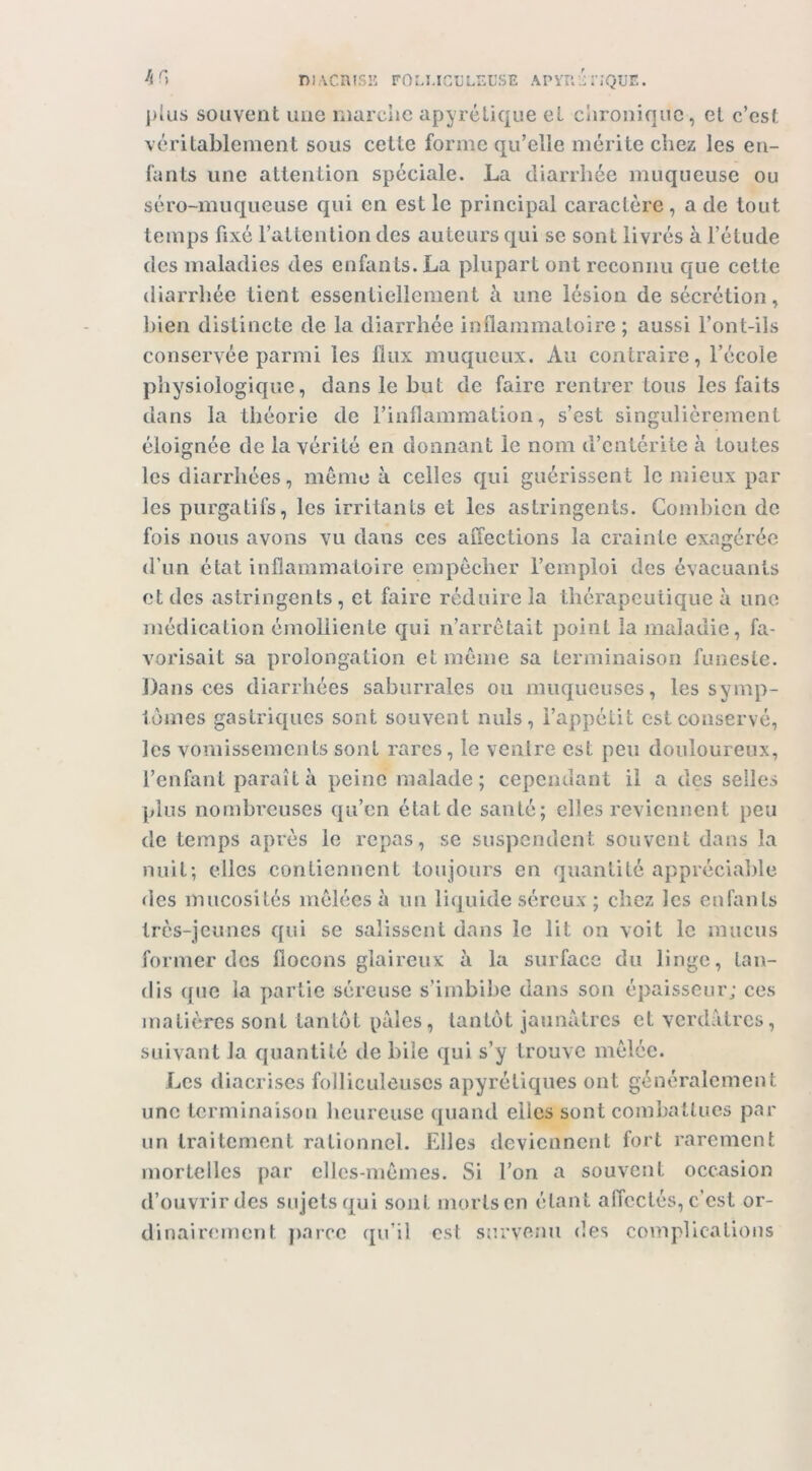 DiACRisi!: ro:.UGi:Lr.L'SE apyej riQur.. ])îiis souvent une marche apyrétique et chronique, et c’est véritablement sous cette forme qu’elle mérite chez les en- fants une attention spéciale. La diarrhée muqueuse ou séro-muqueuse qui en est le principal caractère, a de tout temps fixé l’attention des auteurs qui se sont livrés à l’élude des maladies des enfants. La plupart ont reconnu que cette diarrhée tient essentiellement à une lésion de sécrétion, bien distincte de la diarrhée inflammatoire ; aussi l’ont-ils conservée parmi les Ilux muqueux. Au contraire, l’école physiologique, dans le but de faire rentrer tous les faits dans la théorie de l’inflammation, s’est singulièrement éloignée de la vérité en donnant le nom d’entérite à toutes les diarrhées, même à celles qui guérissent le mieux par les purgatifs, les irritants et les astringents. Combien de fois nous avons vu dans ces affections la crainte exagérée d’un état inflammatoire empêcher l’emploi des évacuants et des astringents, et faire réduire la thérapeutique à une médication émolliente qui n’arrètait point la maladie, fa- vorisait sa prolongation et même sa terminaison funeste. Dans ces diarrhées saburrales ou muqueuses, les symp- tômes gastriques sont souvent nuis, l’appétit est conservé, les vomissements sont rares, le venlre est peu douloureux, l’enfant paraît à peine malade; cependant il a des selles plus nombreuses qu’en état de santé; elles reviennent peu de temps après le repas, se suspendent souvent dans la nuit; elles contiennent toujours en quantité appréciable des mucosités mêlées à un liquide séreux ; chez les enfants très-jeunes qui se salissent dans le lit on voit le mucus former des ffocons glaireux à la surface du linge, tan- dis que la partie séreuse s’imbibe dans son épaisseur; ces matières sont tantôt pales, tantôt jaunâtres et verdâtres, suivant la quantité de bile qui s’y trouve mêlée. Les diacrises folliculoiises apyrétiques ont généralement une terminaison heureuse quand elles sont combattues par un traitement rationnel. Elles deviennent fort rarement mortelles par elles-mêmes. Si l’on a souvent occasion d’ouvrirdes sujets qui sont mortsen étant affectés, c’est or- dinairement jiarcc qu’il est survenu des complications