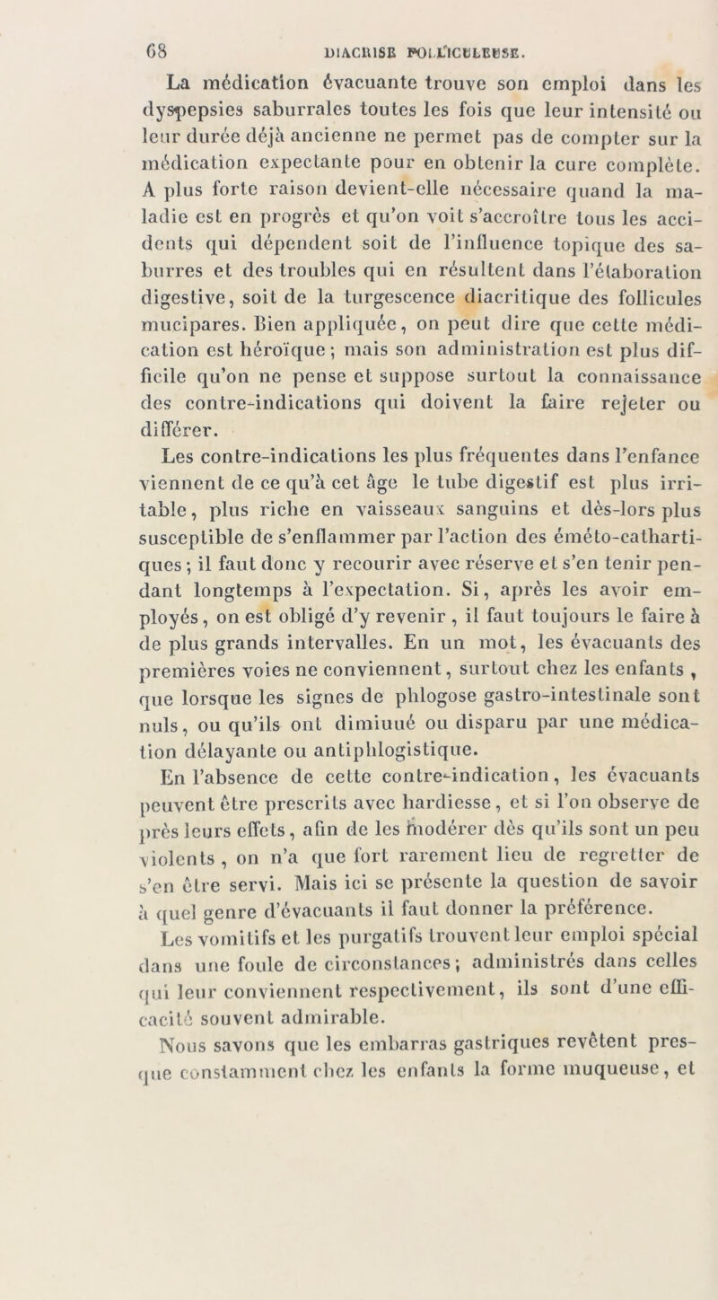 La médication évacuante trouve son emploi dans les dys^)epsies saburrales toutes les fois que leur intensité ou leur durée déjà ancienne ne permet pas de compter sur la médication expectante pour en obtenir la cure complète. A plus forte raison devient-elle nécessaire quand la ma- ladie est en progrès et qu’on voit s’accroître tous les acci- dents qui dépendent soit de l’influence topique des sa- burres et des troubles qui en résultent dans l’élaboration digestive, soit de la turgescence diacritique des follicules mucipares. Bien appliquée, on peut dire que cette médi- cation est héroïque; mais son administration est plus dif- ficile qu’on ne pense et suppose surtout la connaissance des contre-indications qui doivent la faire rejeter ou différer. Les contre-indications les plus fréquentes dans l’enfance viennent de ce qu’à cet âge le tube digestif est plus irri- table , plus riche en vaisseaux sanguins et dès-lors plus susceptible de s’enflammer par l’action des éméto-catharti- ques ; il faut donc y recourir avec réserve et s’en tenir pen- dant longtemps à l’expectation. Si, après les avoir em- ployés , on est obligé d’y revenir , il faut toujours le faire à de plus grands intervalles. En un mot, les évacuants des premières voies ne conviennent, surtout chez les enfants , que lorsque les signes de phlogose gastro-intestinale sont nuis, ou qu’ils ont dimiuué ou disparu par une médica- tion délayante ou antiphlogistique. En l’absence de cette contre-indication, les évacuants peuvent être prescrits avec hardiesse, et si l’on observe de près leurs effets, afin de les hiodérer dès qu’ils sont un peu violents , on n’a que fort rarement lieu de regretter de s’en cire servi. Mais ici se présente la question de savoir à quel genre d’évaciiants il faut donner la préférence. Les vomitifs et les purgatifs trouvent leur emploi spécial dans une foule de circonstances ; administrés dans celles qui leur conviennent respectivement, ils sont d’une effi- cacité souvent admirable. Nous savons que les embarras gastriques revêtent pres- que constamment clicz les enfants la forme muqueuse, et