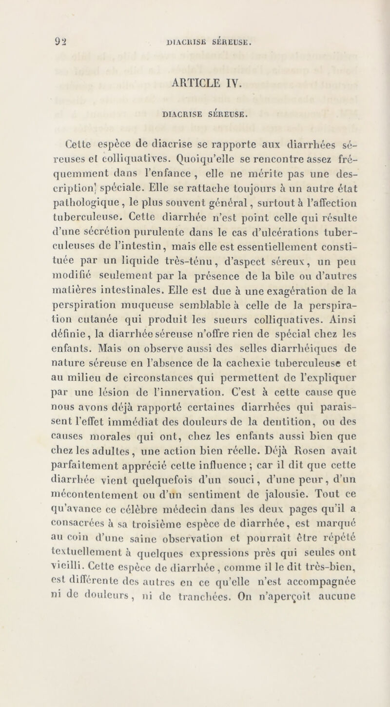 9l> UlACllISli SÉREUSE. ARTICLE IV. DIACRTSE SÉREUSE. Celte espèce de diacrise se rapporte aux diarrhées sé- reuses et colliqiiallves. Quoiqu’elle se rencontre assez fré- quemment dans l’enfance , elle ne mérite pas une des- cription] spéciale. Elle se rattache toujours à un autre état pathologique , le plus souvent général, surtout à l’affection tuberculeuse. Cette diarrhée n’est point celle qui résulte d’une sécrétion purulente dans le cas d’ulcérations tuber- culeuses de l’intestin, mais elle est essentiellement consti- tuée par un liquide très-ténu, d’aspect séreux, un peu modifié seulement par la présence de la bile ou d’autres matières intestinales. Elle est due à une exagération de la perspiration muqueuse semblable à celle de la perspira- tion cutanée qui produit les sueurs colliquatiyes. Ainsi définie, la diarrhée séreuse n’offre rien de spécial chez les enfants. Mais on observe aussi des selles diarrhéiques de nature séreuse en l’absence de la cachexie tuberculeuse et au milieu de circonstances qui permettent de l’expliquer par une lésion de l’innervation. C’est à cette cause que nous avons déjà rapporté certaines diarrhées qui parais- sent l’effet immédiat des douleurs de la dentition, ou des causes morales qui ont, chez les enfants aussi bien que chez les adultes, une action bien réelle. Déjà Rosen avait parfaitement apprécié cette influence ; car il dit que cette diarrhée vient quelquefois d’un souci, d’une peur, d’un mécontentement ou d’un sentiment de jalousie. Tout ce qu’avance ce célèbre médecin dans les deux pages qu’il a consacrées à sa troisième espèce de diarrhée, est marqué au coin d’une saine observation et pourrait être répété textuellement à quelques expressions près qui seules ont vieilli. Cette espèce de diarrhée , comme il le dit très-bien, est différente des autres en ce qu’elle n’est accompagnée ni de douleurs, ni de tranchées. On n’aperçoit aucune