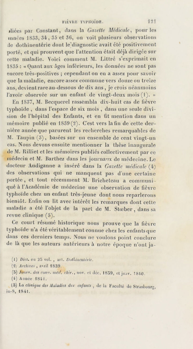 J2! iliées |)ar Constant, dans la Gazette Médicale^ pour les ânnres 1833, 34, 35 et 36, on voit plusieurs observations de dothinentérie dont le‘'diagnostic avait été positivement porté, et qui prouvent que l’attention était déjà dirigée sur cette maladie. Yoici comment M. Littré s’exprimait en 1835 : « Quant aux âges inférieurs, les données ne sont pas encore très-positives ; cependant on en a assez pour savoir que la maladie, encore assez commune vers douze ou treize ans, devient rare au-dessous de dix ans, je crois néanmoins l’avoir observée sur un enfant de vingt-deux mois (1). » En 1837, M. Becquerel rassembla dix-huit cas de fièvre typhoïde , dans l’espace de six mois , dans une seule divi- sion de l’hôpital des Enfants, et en fit mention dans un mémoire publié en 1839(2). C’est vers la fin de cette der- nière année que parurent les recherches remarquables de M. Taupin (3), basées sur un ensemble de cent vingt-un cas. Nous devons ensuite mentionner la thèse inaugurale de M. Rilliet et les mémoires publiés collectivement par ce médecin et M. Barthez dans les journaux de médecine. Le docteur Audiganne a inséré dans la Gazette médicale (4) des observations qui ne manquent pas d'une certaine portée, et tout récemment M. Bricheteau a communi- qué à l’Académie de médecine une observation de fièvre typhoïde chez un enfant très-jeune dont nous reparlerons bientôt. Enfin on lit avec intérêt les remarques dont cette maladie a été l’objet de la part de M. Stœber, dans sa revue clinique (5). Ce court résumé historique nous prouve que la fièvre typhoïde n’a etc véritablement connue chez les enfants que dans ces derniers temps. Nous ne voulons point conclure de là que les auteurs antérieurs à notre époque n’ont ja- (l) Dici. Cil 25 vol. , ail. Duthinenterie. ['i) Archives , a'ril 1839. (5) Jonrn. des conn, indif. chir., nov. cl iliic. 1839, cl jnav. Î810. (4) Année 1841. (5) hü clinique des Maladies des enfants , de la Facullé de Slrasfour, in-8, 1841.