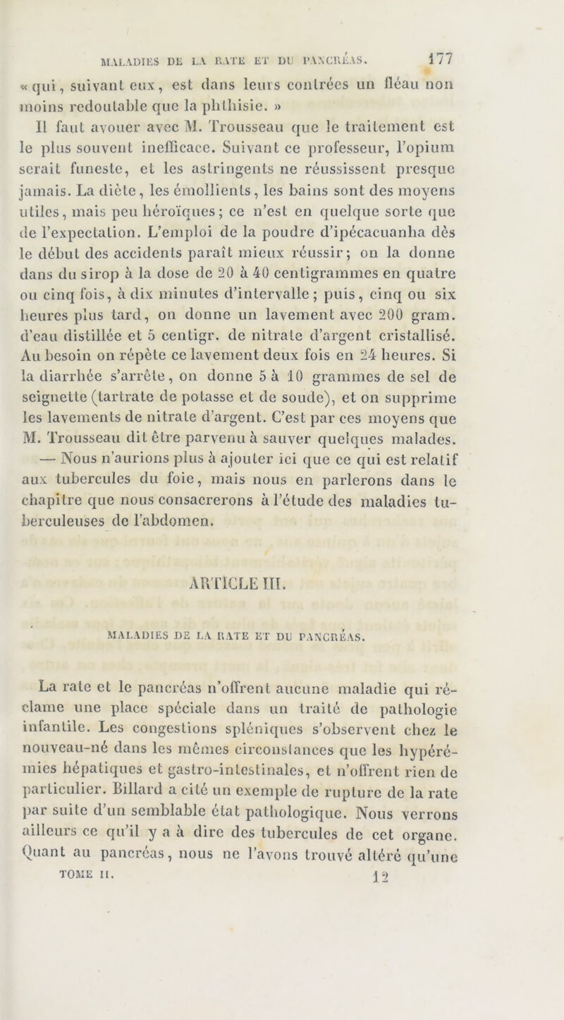 Ml MALADIES DE LA RATE ET DU TAACREAS. «qui, suivant eux, est dans leurs contrées un iléau non moins redoutable que la phthisie. » Il faut avouer avec M. Trousseau que le traitement est le plus souvent inefficace. Suivant ce professeur, l’opium serait funeste, et les astringents ne réussissent presque jamais. La diète, les émollients, les bains sont des moyens utiles, mais peu héroïques; ce n’est en quelque sorte que de l’expectation. L’emploi de la poudre d’ipécacuanha dès le début des accidents paraît mieux réussir; on la donne dans du sirop à la dose de 20 à 40 centigrammes en quatre ou cinq fois, à dix minutes d’intervalle; puis, cinq ou six heures plus tard, on donne un lavement avec 200 gram. d’eau distillée et 5 centigr. de nitrate d’argent cristallisé. Au besoin on répète ce lavement deux fois en 24 heures. Si la diarrhée s’arrête, on donne 5 à 10 grammes de sel de seignelte (tartrate de potasse et de soude), et on supprime les lavements de nitrate d’argent. C’est j^ar ces moyens que M. Trousseau dit être parvenu à sauver quelques malades. — Nous n’aurions plus à ajouter ici que ce qui est relatif aux tubercules du foie, mais nous en parlerons dans le chapitre que nous consacrerons à l’étude des maladies tu- berculeuses de l’abdomen. AUlTCLE m. MALADIES DE LA RATE ET DU PAXCRÉAS. La rate et le pancréas n’olTrent aucune maladie qui ré- clame une place spéciale dans un traité de pathologie infantile. Les congestions spléniques s’observent chez le nouveau-né dans les memes circonslances que les hypéré- mies hépatiques et gastro-intestinales, et n’offrent rien de particulier. Billard a cité un exemple de rupture de la rate par suite d’un semblable état pathologique. Nous verrons ailleurs ce qu’il y a à dire des tubercules de cet organe. Quant au pancréas, nous ne l’avons trouvé altéré qu’une