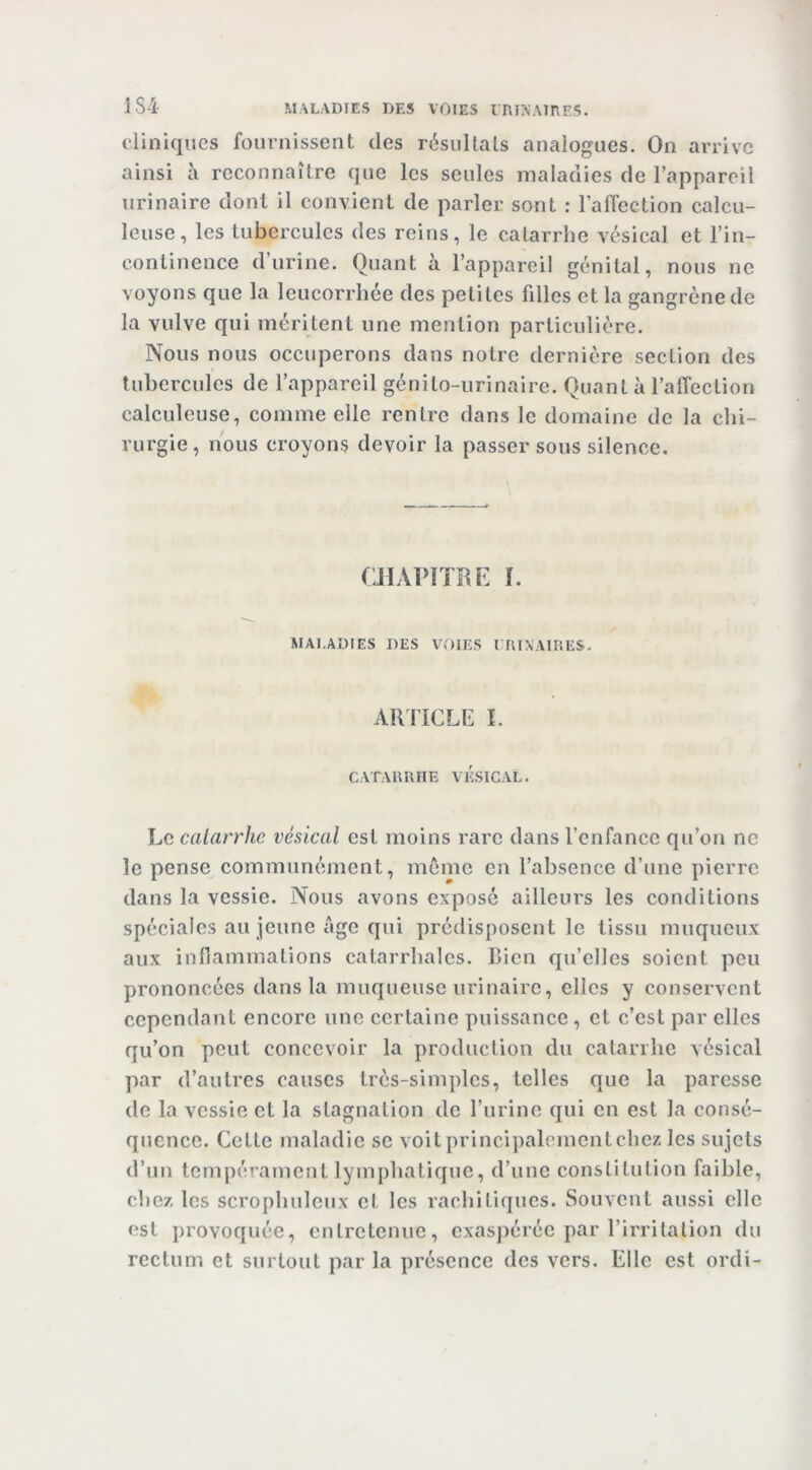 ]S4 cliniques fournissent des résuUals analogues. On arrive ainsi à reconnaître que les seules maladies de l’appareil urinaire dont il convient de parler sont : raffection calcu- leuse, les tubercules des reins, le catarrhe vésical et l’in- continence d’urine. Quant à l’appareil génital, nous ne voyons que la leucorrhée des petites fdlcs et la gangrène de la vulve qui méritent une mention particulière. Nous nous occuperons dans notre dernière section des tubercules de l’appareil génito-urinaire. Quanta l’affection calculeuse, comme elle rentre dans le domaine de la chi- rurgie, nous croyons devoir la passer sous silence. CHAl>iïRE ï. MALADIES DES VOIES l lUXAlRES. ARTICLE I. CATARRHE VESICAL. Le catarrhe vésical est moins rare dans l’enfance qu’on ne le pense communément, môme en l’absence d’une pierre dans la vessie. Nous avons exposé ailleurs les conditions spéciales au jeune Age qui prédisposent le tissu muqueux aux inflammations catarrhales. Bien qu’elles soient peu prononcées dans la muqueuse urinaire, elles y conservent cependant encore une certaine puissance, et c’est par elles qu’on peut concevoir la production du catarrhe vésical par d’autres causes très-simples, telles que la paresse de la vessie et la stagnation de l’urine qui en est la consé- quence. Cette maladie se voit principalement chez les sujets d’un tempérament lymphatique, d’une constitution faible, chez les scrophuleux et les rachitiques. Souvent aussi elle est provoquée, entretenue, exaspérée par l’irritation du rectum et surtout par la présence des vers. Elle est ordi-