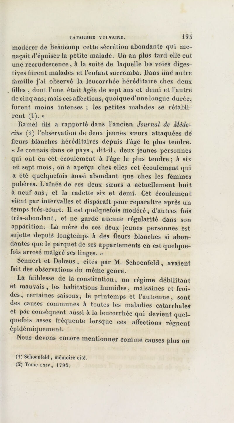 modérer de beaucoup cette sécrétion abondante qui me- naçait d’épuiser la petite malade. Un an plus tard elle eut une recrudescence, à la suite de laquelle les voies diges- tives furent malades et l’enfant succomba. Dans une autre famille ]’ai observé la leucorrhée héréditaire chez deux filles , dont l’une était âgée de sept ans et demi et l’autre de cinq ans; mais ces affections, quoiqued’une longue durée, furent moins intenses ; les petites malades se rétabli- rent (1). » Ramel fils a rapporté dans l’ancien Journal de Méde- cine (2) l’observation de deux jeunes sœurs attaquées de fleurs blanches héréditaires depuis l’âge le plus tendre. « Je connais dans ce pays , dit-il, deux jeunes personnes qui ont eu cet écoulement à l’âge le plus tendre ; à six ou sept mois, on a aperçu chez elles cet écoulement qui a été quelquefois aussi abondant que chez les femmes pubères. L’aînée de ces deux sœurs a actuellement huit à neuf ans, et la cadette six et demi. Cet écoulement vient par intervalles et disparaît pour reparaître après un temps très-court. Il est quelquefois modéré, d’autres fois très-abondant, et ne garde aucune régularité dans son apparition. La mère de ces deux jeunes personnes est sujette depuis longtemps à des fleurs blanches si abon- dantes que le parquet de ses appartements en est quelque- fois arrosé malgré ses linges. » Sennert et Dolœus , cites par M. Schoenfeld, avaient fait des observations du même genre. La faiblesse de la constitution, un régime débilitant et mauvais, les habitations humides, malsaines et froi- des, certaines saisons, le printemps et l’automne, sont des causes communes à toutes les maladies catarrhales et par conséquent aussi à la leucorrhée qui devient quel- quefois assez fréquente lorsque ces affections régnent épidérniquement. Nous devons encore mentionner comme causes plus on (!) Schoenfeld , mémoire cité. (2) Tome lxiv, 1785.