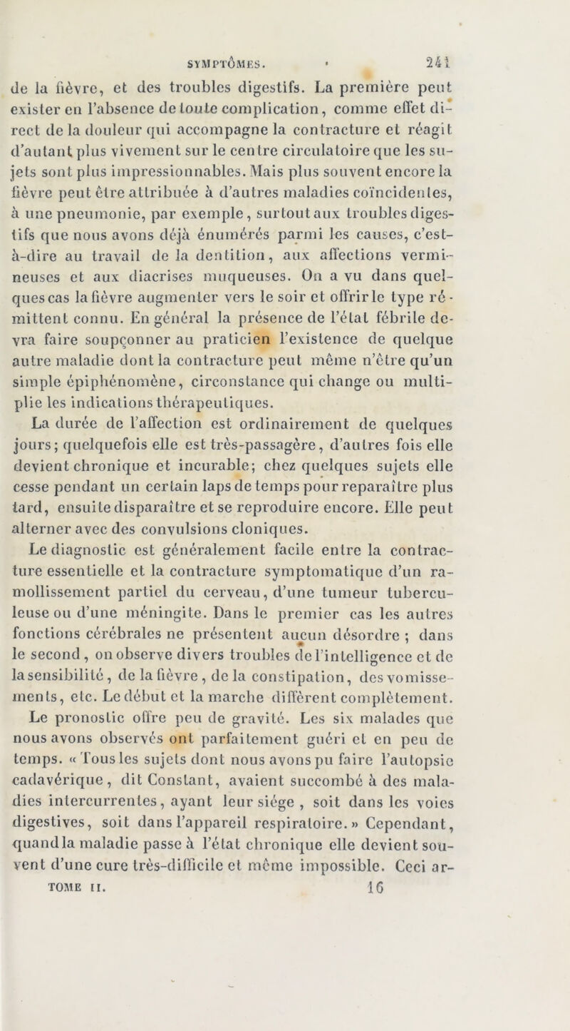 SYMPTÔMES. • 24 i de la fièvre, et des troubles digestifs. La première peut exister eu l’absence de toute complication, comme effet di- rect de la douleur qui accompagne la contracture et réagit d’aulant plus vivement sur le centre circulatoire que les su- jets sont plus impressionnables. Mais plus souvent encore la lièvre peut être attribuée à d’autres maladies coïncidenles, à une pneumonie, par exemple, surtout aux troubles diges- tifs que nous avons déjà énumérés parmi les causes, c’est- à-dire au travail de la dentition, aux affections vermi- neuses et aux diacrises muqueuses. On a vu dans quel- ques cas la fièvre augmenter vers le soir et offrir le type ré- mittent connu. En général la présence de l’état fébrile de- vra faire soupçonner au praticien l’existence de quelque autre maladie dont la contracture peut même n’être qu’un simple épiphénomène, circonstance qui change ou multi- [)Ue les indications thérapeutiques. La durée de l’affection est ordinairement de quelques jours; quelquefois elle est très-passagère, d’autres fois elle devient chronique et incurable; chez quelques sujets elle cesse pendant un certain laps de temps pour reparaître plus lard, ensuite disparaître et se reproduire encore. Elle peut alterner avec des convulsions cloniques. Le diagnostic est généralement facile entre la contrac- ture essentielle et la contracture symptomatique d’un ra- mollissement partiel du cerveau, d’une tumeur tubercu- leuse ou d’une méningite. Dans le premier cas les autres fonctions cérébrales ne présentent aucun désordre ; dans le second , on observe divers troubles de l’intelligence et de la sensibilité, de la fièvre , de la constipation, desvomisse- ments, etc. Le début et la marche diffèrent complètement. Le pronostic offre peu de gravité. Les six malades que nous avons observés ont parfaitement guéri et en peu de temps. «Tous les sujets dont nous avons pu faire l’autopsic cadavérique, dit Constant, avaient succombé à des mala- dies intercurrentes, ayant leur siège , soit dans les voies digestives, soit dans l’appareil respiratoire.» Cependant, quand la maladie passe à l’état chronique elle devient sou- vent d’une cure très-difficile et même impossible. Ceci ar-