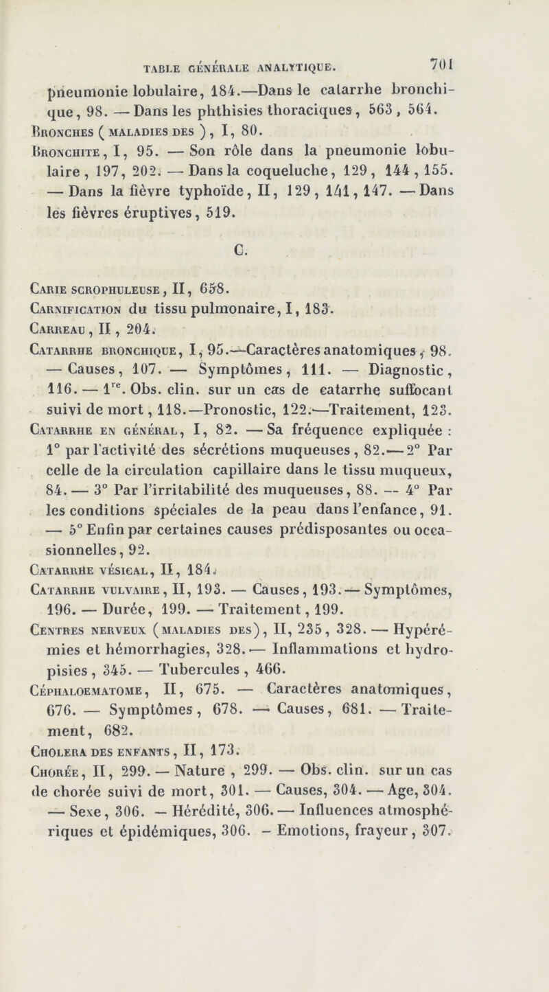 pneumonie lobulaire, 184.—Dans le calarrhe bronchi- que, 98. —Dans les phthisies thoraciques, 563, 564. Bronches ( maladies des ), I, 80. Bronchite,!, 95. —Son rôle dans la pneumonie lobu- laire, 197, 202.—Dans la coqueluche, 129, 144,155. — Dans la fièvre typhoïde, II, 129, 141,147. —Dans les fièvres éruptives, 519. C. Carie scrophuleuse , II, 658. Carnification du tissu pulmonaire, 1, 183. Carreau, II, 204. Catarrhe bronchique, I, 95.—Caractères anatomiques f 98. — Causes, 107. — Symptômes, 111. — Diagnostic, 116. — l'^®. Obs. clin, sur un cas de catarrhe suffocant suivi de mort, 118.—Pronostic, 122.-—Traitement, 123. Catarrhe en général, I, 82. —Sa fréquence expliquée: 1° par l’activité des sécrétions muqueuses, 82.— 2“ Par celle de la circulation capillaire dans le tissu muqueux, 84.— 3° Par l’irritabilité des muqueuses, 88. — 4° Par les conditions Spéciales de la peau dans l’enfance, 91. — 5° Enfin par certaines causes prédisposantes ou occa- sionnelles, 92. Catarrhe vésical. II, 184.; Catarrhe vulvaire, II, 193. — Causes, 193.—Symptômes, 196. — Durée, 199. — Traitement, 199. Centres nerveux (maladies des), II, 235, 328. — Hypéré- mies et hémorrhagies, 328.-— Inflammations et hydro- pisies , 345. — Tubercules , 466. Céphaloematome, II, 675. — Caractères anatomiques, C76. — Symptômes, 678. —• Causes, 681. —Traite- ment, 682. Choléra DES enfants , II, 173. Chorée, II, 299. — Nature , 299. — Obs. clin, sur un cas de chorée suivi de mort, 301. — Causes, 304. —Age, 304. — Sexe, 306. — Hérédité, 306. — Influences atmosphé- riques et épidémiques, 306. - Emotions, frayeur, 307.