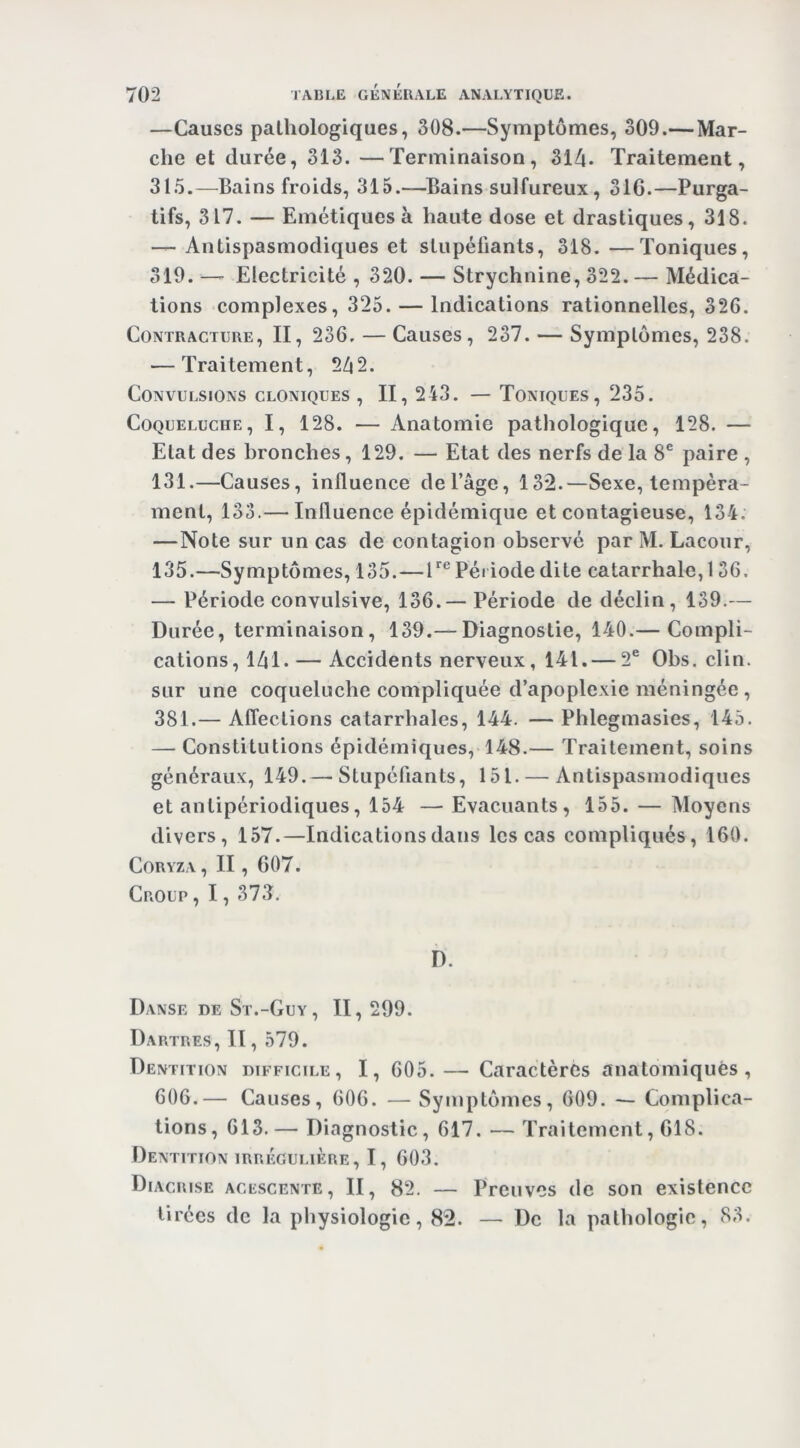 —Causes pathologiques, 308.—Symptômes, 309.— Mar- che et durée, 313. —Terminaison, 314. Traitement, 315.—Bains froids, 315.—^Bains sulfureux, 31G.—Purga- tifs, 317. — Emétiques à haute dose et drastiques, 318. — Antispasmodiques et stupéfiants, 318. —Toniques, 319. — Electricité , 320. — Strychnine, 322. — Médica- tions complexes, 325. — Indications rationnelles, 326. Contracture, II, 236. — Causes, 237. — Symptômes, 238. ■—Traitement, 242. Convulsions cloniques , II, 243. — Toniques, 235. Coqueluche, I, 128. — Anatomie pathologique, 128. — Etat des bronches, 129. — Etat des nerfs de la 8® paire , 131.—Causes, influence de l’âge, 132.—Sexe, tempéra- ment, 133.— Influence épidémique et contagieuse, 134. —Note sur un cas de contagion observé par M. Lacour, 135.—Symptômes, 135.—T® Péi iode dite catarrhale, 136. — Période convulsive, 136.— Période de déclin, 139.— Durée, terminaison, 139.— Diagnostie, 140.— Compli- cations, 141. — Accidents nerveux, 141. — 2® Obs. clin, sur une coqueluche compliquée d’apoplexie méningée, 381.— Affections catarrhales, 144. — Phlegmasies, 145. — Constitutions épidémiques, 148.— Traitement, soins généraux, 149.— Stupéfiants, 151. — Antispasmodiques et antipériodiques, 154 — Evacuants, 155. — Moyens divers, 157.—Indications dans les cas compliqués, 160. Coryza , II, 607. Croup , 1, 373. b. Danse de St.-Guy, II, 299. Dartres, Il, 579. Dentition difficile, I, 605. — Caractères anatomiques, 606.— Causes, 606. — Symptômes, 609. — Complica- tions, 613.— Diagnostic, 617. — Traitement, 618. Dentition irrégulière, I, 603. Diacrise acescente, II, 82. — Preuves de son existence tirées de la physiologie, 82. — De la pathologie, 83.