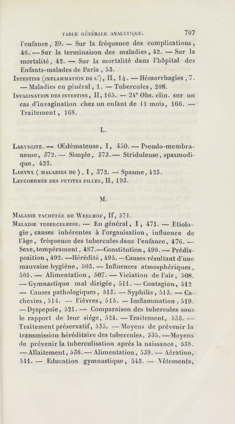 l’enfance, 39. ~ Sur la fréquence des complications, 40. —Sur la terminaison des maladies, 42. — Sur la mortalité, 42. — Sur la mortalité dans l’hôpital des Enfants-malades de Paris ,53. Intestins (inflammation de l’) , II, 14- — Hémorrhagies , 7. — Maladies en général, 1. — Tubercules, 208. Invagination DES INTESTINS, 11, 165. — 24® Obs. clin, sur un cas d’invagination chez un enfant de 11 mois, 166. — Traitement, 168. L. Laryngite. — OEdémateuse, I, 450. — Pseudo-membra- neuse, 372.— Simple, 373.— Striduleuse, spasmodi- que, 423. Larynx ( maladies du ) , 1 , 372. — Spasme, 423. Leucorrhée des petites filles, II, 193. M. Maladie tachetée de Werlhof, If, 67 J- Maladie tuberculeuse. — En général, I, 471. — Etiolo- gie , causes inhérentes à l’organisation, influence de l’âge, fréquence des tubercules dans l’enfance, 476.— Sexe, tempérament, 487.—Constitution, 490. — Prédis- position , 492. —Hérédité , 495. —Causes résultant d’une mauvaise hygiène, 503. — Influences atmosphériques, 505.— Alimentation, 507.—Viciation de l’air, 508. — Gymnastique mal dirigée, 511. —Contagion, 512 — Causes pathologiques, 513. — Syphilis, 513. — Ca- chexies, 514. — Fièvres, 515. —Imflammalion , 519. — Dyspepsie, 521. — Comparaison des tubercules sous le rapport de leur siège, 524. —Traitement, 533. ■— Traitement préservatif, 535. —Moyens de prévenir la transmission héréditaire des tubercules, 535. —Moyens de prévenir la luberculisatiou après la naissance, 538. — Allaitement, 538.— Alimentation, 539. — Aération, 5Î1. — Education gymnastique, 543. — Vêlements,