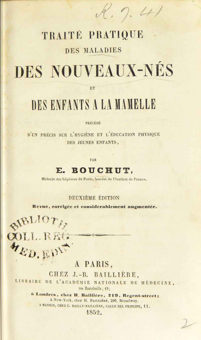 Jt. 7. / TRAITÉ PRATIQUE DES MALADIES DES NOUVEAUX-NÉS ET DES ENFANTS A LA MAMELLE PRÉCÉDÉ d’un précis sur l’hygiène et l’éducation physique DES JEUNES ENFANTS, PAR E. BOUCHUT, Médecin des hôpitaux de Paris, lauréat de l'Institut de France. DEUXIÈME ÉDITION Revue, corrigée et considérablement augmentée. ^UOT/j. OOLL.RRt* A PARIS CHEZ J.-B. BAILLIÈRE, libraire de l’académie nationale de médecine, rue Hautefcuille, 10; A Londres, chez II. Ilailllère, 2 1», Rcgcnt-slrcct ; A New-York, chez H, Baillière, 200, Broadway. A MADRID, CHEZ C. BAILLY-BAILLIÈRE, CALLE DEL PRINCIPE, 1 1. 1852.