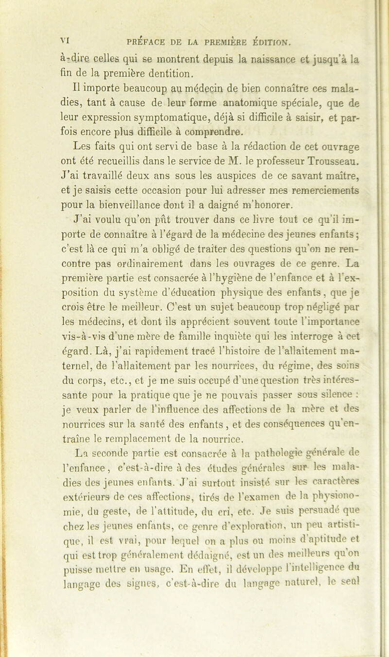 à-dire celles qui se montrent depuis la naissance et jusqu’à la fin de la première dentition. Il importe beaucoup au médecin de bien connaître ces mala- dies, tant à cause de leur forme anatomique spéciale, que de leur expression symptomatique, déjà si difficile à saisir, et par- fois encore plus difficile à comprendre. Les faits qui ont servi de base à la rédaction de cet ouvrage ont été recueillis dans le service de M. le professeur Trousseau. J’ai travaillé deux ans sous les auspices de ce savant maître, et je saisis cette occasion pour lui adresser mes remerciements pour la bienveillance dont il a daigné m’honorer. J’ai voulu qu’on pût trouver dans ce livre tout ce qu’il im- porte de connaître à l’égard de la médecine des jeunes enfants; c’est là ce qui m’a obligé de traiter des questions qu’on ne ren- contre pas ordinairement dans les ouvrages de ce genre. La première partie est consacrée à l’hygiène de l’enfance et à l'ex- position du système d’éducation ptosique des enfants, que je crois être le meilleur. C’est un sujet beaucoup trop négligé par les médecins, et dont ils apprécient souvent toute l’importance vis-à-vis d’une mère de famille inquiète qui les interroge à cet égard. Là, j’ai rapidement tracé l’histoire de l’allaitement ma- ternel, de l’allaitement par les nourrices, du régime, des soins du corps, etc., et je me suis occupé d’une question très intéres- sante pour la pratique que je ne pouvais passer sous silence : je veux parler de l’influence des affections de la mère et des nourrices sur la santé des enfants , et des conséquences qu’en- traîne le remplacement de la nourrice. La seconde partie est consacrée à la pathologie générale de l’enfance, c’est-à-dire à des études générales sur les mala- dies des jeunes enfants. J’ai surtout insisté sur les caractères extérieurs de ces affections, tirés de l’examen de la physiono- mie, du geste, de l’attitude, du cri, etc. Je suis persuadé que chez les jeunes enfants, ce genre d’exploration, un peu artisti- que, il est vrai, pour lequel on a plus ou moins d aptitude et qui est trop généralement dédaigné, est un des meilleurs qu on puisse mettre en usage. En effet, il développe l’intelligence du langage des signes, c’est-à-dire du langage naturel, le seul