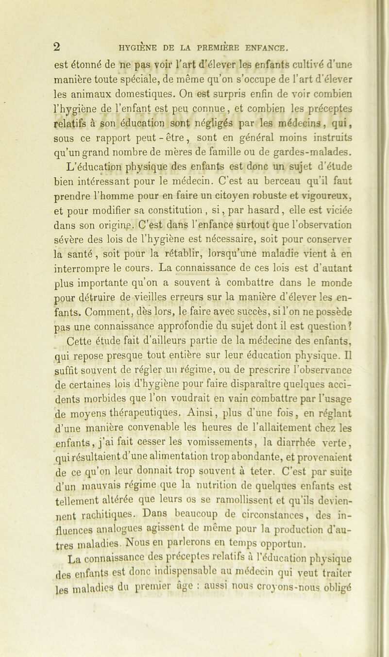 est étonné de ne pas voir l’art d’élever les enfants cultivé d’une manière toute spéciale, de même qu’on s’occupe de l’art d’élever les animaux domestiques. On est surpris enfin de voir combien l’hygiène de l’enfant est peu connue, et combien les préceptes relatifs à son éducation sont négligés par les médecins, qui, sous ce rapport peut - être, sont en général moins instruits qu’un grand nombre de mères de famille ou de gardes-malades. L’éducation physique des enfants est donc un sujet d’étude bien intéressant pour le médecin. C'est au berceau qu’il faut prendre l’homme pour en faire un citoyen robuste et vigoureux, et pour modifier sa constitution , si, par hasard, elle est viciée dans son origine. C’est dans l’enfance surtout que l’observation sévère des lois de l’hygiène est nécessaire, soit pour conserver la santé, soit pour la rétablir, lorsqu’une maladie vient à en interrompre le cours. La connaissance de ces lois est d’autant plus importante qu’on a souvent à combattre dans le monde pour détruire de vieilles erreurs sur la manière d’élever les en- fants. Comment, dès lors, le faire avec succès, si l’on ne possède pas une connaissance approfondie du sujet dont il est question! Cette étude fait d’ailleurs partie de la médecine des enfants, qui repose presque tout entière sur leur éducation physique. Il suffit souvent de régler un régime, ou de prescrire l’observance de certaines lois d’hygiène pour faire disparaître quelques acci- dents morbides que l’on voudrait en vain combattre par l’usage de moyens thérapeutiques. Ainsi, plus d’une fois, en réglant d’une manière convenable les heures de l’allaitement chez les enfants, j’ai fait cesser les vomissements, la diarrhée verte, qui résultaient d’une alimentation trop abondante, et provenaient de ce qu’on leur donnait trop souvent à teter. C’est par suite d’un mauvais régime que la nutrition de quelques enfants est tellement altérée que leurs os se ramollissent et qu’ils devien- nent rachitiques. Dans beaucoup de circonstances, des in- fluences analogues agissent de même pour la production d’au- tres maladies. Nous en parlerons en temps opportun. La connaissance des préceptes relatifs à l’éducation physique des enfants est donc indispensable au médecin qui veut traiter les maladies du premier âge : aussi nous croyons-nous obligé