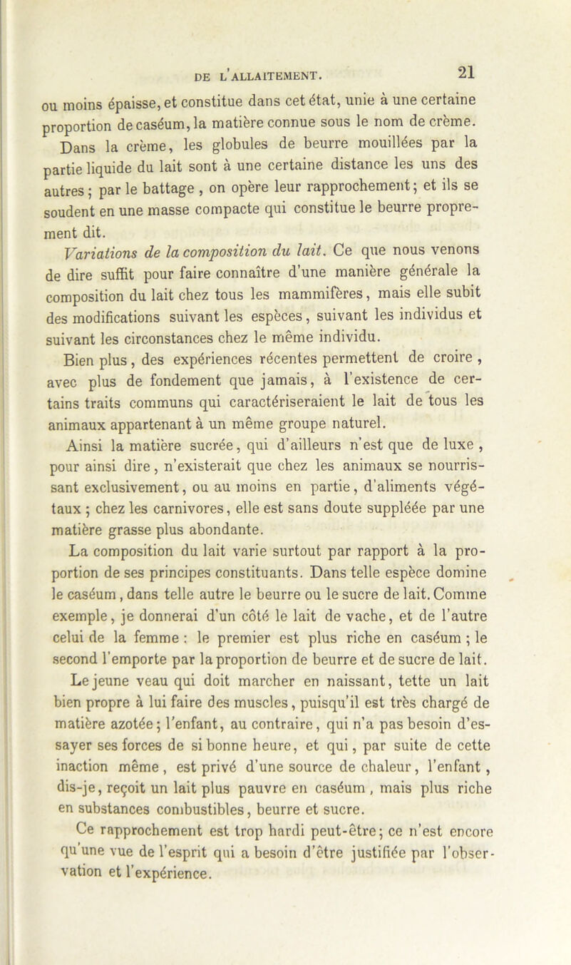 ou moins épaisse, et constitue dans cet état, unie & uns certaine proportion de caséum, la matière connue sous le nom de crème. Dans la crème, les globules de beurre mouillées par la partie liquide du lait sont à une certaine distance les uns des autres ; par le battage , on opère leur rapprochement ; et ils se soudent en une masse compacte qui constitue le beurre propre- ment dit. Variations de la composition du lait. Ce que nous venons de dire suffit pour faire connaître d’une manière générale la composition du lait chez tous les mammifères, mais elle subit des modifications suivant les espèces, suivant les individus et suivant les circonstances chez le même individu. Bien plus , des expériences récentes permettent de croire , avec plus de fondement que jamais, à l’existence de cer- tains traits communs qui caractériseraient le lait de tous les animaux appartenant à un même groupe naturel. Ainsi la matière sucrée, qui d’ailleurs n’est que deluxe, pour ainsi dire, n’existerait que chez les animaux se nourris- sant exclusivement, ou au moins en partie, d’aliments végé- taux ; chez les carnivores, elle est sans doute suppléée par une matière grasse plus abondante. La composition du lait varie surtout par rapport à la pro- portion de ses principes constituants. Dans telle espèce domine le caséum , dans telle autre le beurre ou le sucre de lait. Comme exemple, je donnerai d’un côté le lait de vache, et de l’autre celui de la femme : le premier est plus riche en caséum ; le second l’emporte par la proportion de beurre et de sucre de lait. Lejeune veau qui doit marcher en naissant, tette un lait bien propre à lui faire des muscles, puisqu’il est très chargé de matière azotée ; l’enfant, au contraire, qui n’a pas besoin d’es- sayer ses forces de si bonne heure, et qui, par suite de cette inaction même , est privé d’une source de chaleur, l’enfant, dis-je, reçoit un lait plus pauvre en caséum , mais plus riche en substances combustibles, beurre et sucre. Ce rapprochement est trop hardi peut-être; ce n’est encore qu une vue de l’esprit qui a besoin d’être justifiée par l’obser- vation et l’expérience.