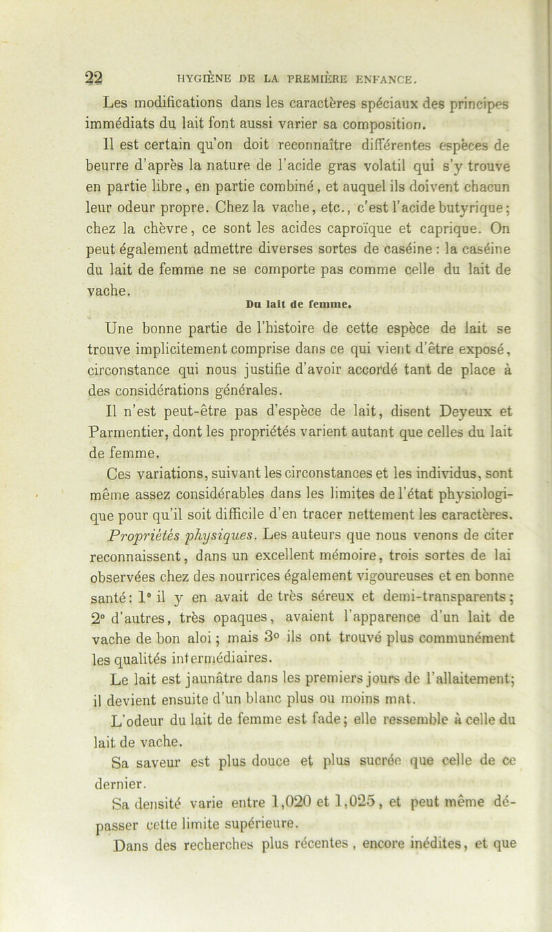 Les modifications dans les caractères spéciaux des principes immédiats du lait font aussi varier sa composition. 11 est certain qu’on doit reconnaître différentes espèces de beurre d’après la nature de l’acide gras volatil qui s’y trouve en partie libre, en partie combiné, et auquel ils doivent chacun leur odeur propre. Chez la vache, etc., c’est l’acide butyrique; chez la chèvre, ce sont les acides caproïque et caprique. On peut également admettre diverses sortes de caséine : la caséine du lait de femme ne se comporte pas comme celle du lait de vache. Du lait de femme. Une bonne partie de l’histoire de cette espèce de lait se trouve implicitement comprise dans ce qui vient d’être exposé, circonstance qui nous justifie d’avoir accordé tant de place à des considérations générales. Il n’est peut-être pas d’espèce de lait, disent Deyeux et Parmentier, dont les propriétés varient autant que celles du lait de femme. Ces variations, suivant les circonstances et les individus, sont même assez considérables dans les limites de l’état physiologi- que pour qu’il soit difficile d’en tracer nettement les caractères. Propriétés physiques. Les auteurs que nous venons de citer reconnaissent, dans un excellent mémoire, trois sortes de lai observées chez des nourrices également vigoureuses et en bonne santé: 1° il y en avait de très séreux et demi-transparents; 2° d’autres, très opaques, avaient l’apparence d’un lait de vache de bon aloi ; mais 3° ils ont trouvé plus communément les qualités intermédiaires. Le lait est jaunâtre dans les premiers jours de l'allaitement; il devient ensuite d’un blanc plus ou moins mat. L’odeur du lait de femme est fade; elle ressemble à celle du lait de vache. Sa saveur est plus douce et plus sucrée que celle de ce dernier. Sa densité varie entre 1,020 et 1,025, et peut même dé- passer cette limite supérieure. Dans des recherches plus récentes , encore inédites, et que